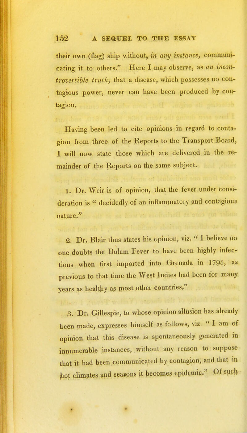 their own (flag) ship without, in arty instance, commuiu- cating it to others. Here I may observe, as an incon- trovertible truth, that a disease, which possesses no con- tagious power, never cpn have been produced by con- tagion. Having been led to cite opinions in regard to conta- gion from three of the Reports to the Transport Board, I will now state those which are delivered in the rer mainder of the Reports pp thp game subject. 1. Dr. Weir is of opinion, that the fever under consi- deration is  decidedly of an inflammatory and contagious nature. 2. Dr. Blair thus states his opinion, viz. 1 believe no one doubts the Bulam Fever to have been highly infect tious when first imported into Grenada in 1793, as previous to that time the West Indies had been for many years as healthy as most other countries/' 3. Dr. Gillespie, to wlxose opinion allusion has already been made, expresses himself as follows, viz.  I am of opinion that this disease is spontaneously generated in innumerable instances, without any reason to suppose that it had been communicated by contagion, and that m fifit climates and seasons it Jjecomes epidemic. Of suck
