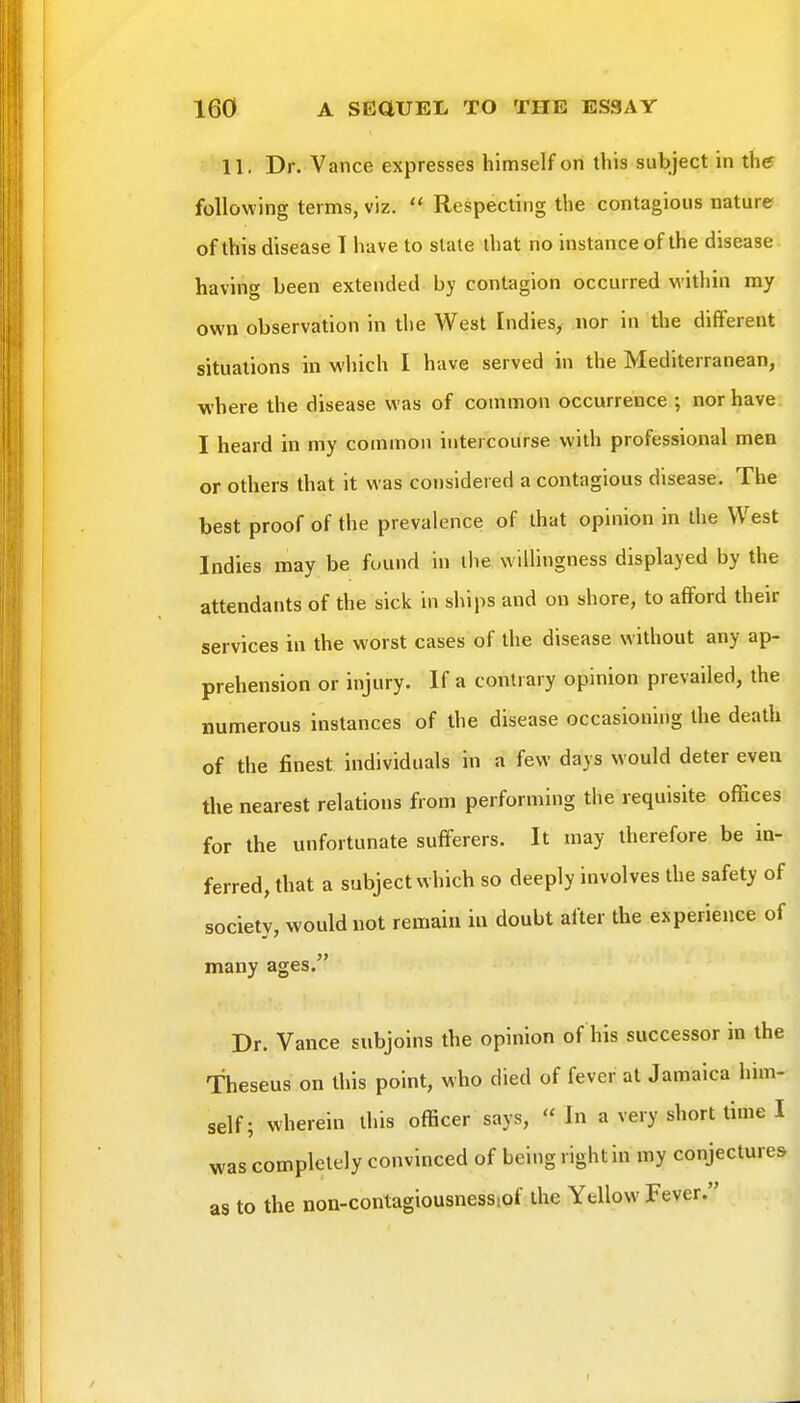 11. Dr. Vance expresses himself on this subject in the following terms, viz.  Respecting the contagious nature of this disease T have to slate that no instance of the disease having been extended by contagion occurred M-ithin my own observation in the West Indies, nor in the different situations in which I have served in the Mediterranean, where the disease was of common occurrence ; nor have I heard in my common intercourse with professional men or others that it was considered a contagious disease. The best proof of the prevalence of that opinion in the West Indies may be found in the wilhngness displayed by the attendants of the sick in ships and on shore, to afford their services in the worst cases of the disease without any ap- prehension or injury. If a contrary opinion prevailed, the numerous instances of the disease occasioning the death of the finest individuals in a few days would deter even the nearest relations from performing the requisite offices for the unfortunate sufferers. It may therefore be in- ferred, that a subject which so deeply involves the safety of society, would not remain in doubt after the experience of many ages. Dr. Vance subjoins the opinion of his successor in the Theseus on this point, who died of fever at Jamaica him- self; wherein this officer says, ''In a very short time I was completely convinced of being right in my conjectures as to the non-contagiousnessiof the Yellow Fever.