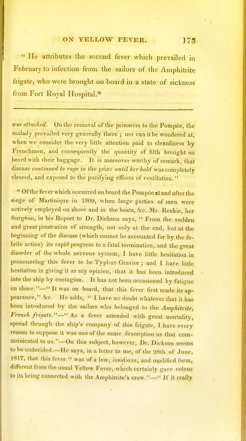  He attributes the second fever which prevailed in February to infection from the sailors of the Amphitrite frigate, who were brought on board in a state of sickness from Fort Royal Hospital.* was attacked. On the removal of the prisoners to the Pompee, the malady prevailed very generally there ; nor can it be wondered at, ■when we consider the very little attention paid to cleanhness by Frenchmen, and consequently the quantity of filth brought on board with their baggage. It is moreover worthy of remark, that disease continued to rage in the prize until her hold was completely cleared, and exposed to the purifying effects of ventilation. * Of the fever which occurred on board the Pompee at and after the siege of Mai-tinique in 1809, when large pai-ties of men were actively employed on shore and in the boats, &c. Mr. Reekie, her Surgfeon, in his Report to Dr. Dickson says,  From the sudden and great prostration of strength, not only at the end, but at the beginning of the disease (which cannot be accounted for br the fe- brile action) its rapid progress to a fatal termination, and the great disorder of the whole nervous system, I have little hesitation in pronouncing this fever to be Typhus Gravior; and I have Ihtle hesitation in giving it as my opinion, that it has been introduced into the ship by contagion. It has not been occasioned by fatigue onshore.—It was on board, that this fever first made its ap- pearance, &c. He adds,  I have no doubt whatever that it has been introduced by the sailors who belonged to the Amphitrite, French frigate.— Asa fever attended with great mortahty, spread through the ship's company of this frigate, I have every reason to suppose it was one of the same description as that com- municated to us.—On this subject, however, Dr. Dickson seems to be undecided.—He says, in a letter to me, of the 28th of June, 1817, that this fever  was of a low, insidious, and modified ferm, different from the usual Yellow Fever, which certainly gave colour to its being connected with the Ampliitrite's crew.— If it really