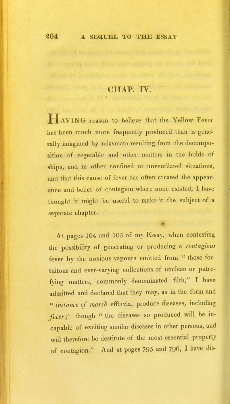 CHAP. IV. Having reason to believe that the Yellow Fever has been much more frequently produced than is gene- rally imagined by miasmata resulting from the decompo- sition of vegetable and other matters in the holds of ships, and in other confined or unventilated situations, and that this cause of fever has often created the appear- ance and belief of contagion where none existed, I have thought it might be useful to make it the subject of a separate chapter. • At pages 104 and 105 of my Essay, when contesting the possibility of generating or producing a contagious fever by the noxious vapours emitted from  those for- tuitous and ever-varying collections of unclean or putre- fying matters, commonly denominated filth, I have admitted and declared that they may, as in the form and  instance of marsh effluvia, produce diseases, including fever; though the diseases so produced will be in- capable of exciting similar diseases in other persons, and will therefore be destitute of the most essential property of contagion. And at pages 795 and 796, I have dis-