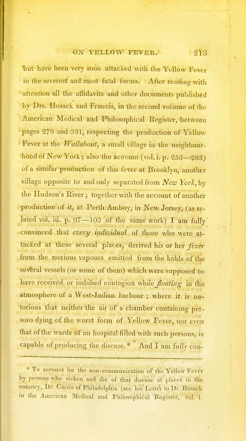 \)ut have been very soon attacked with the Yellow Fever in the severest and most fatal forms. After reading with cittention all the affidavits and other documents published by Drs. Hosack and Francis, in the second volume of the American Medical and Philosophical Register/ between pages 278 and 331, respecting the production of Yellow Fever at the W^allabout, a small village in the neighbour- hood of New York; also the account (vol. i. p. 953—283) of a similar production of this fever at Brooklyn, another village opposite to and only separated from New York, by the Hudson's River; together with the account of another production of it, at Perth Amboy,'in New Jersey, (as re- lated vol. iil. p. 97—103 ;of the sanie^VFOrk) I am fully convinced that easery individual of those who were at- tacked at these several places, derived his or her/etJdr from the noxious vapours emitted from the holds of the several vessels (or some of them) which were supposed to have received or imbibed contagion while Jtoaling in the atmosphere of a West-Indian harbour ; where it is no- torious that neither the air of a chamber containing pei- sons dying of the worst form of Yellow Fever, nor even that of the wards of an hospital filled with such persons, is capable of producing the disease.* * And I am fully con- *To account for the non-communication of the Yellow Fever by persons who sicken and die of that disease at places in the cotintry, Dr. Cui rie of Philadelphia (sec hisl.ctter to Di . Hosack in the American Medical and Thiiosophical Register, v'ol. 1.