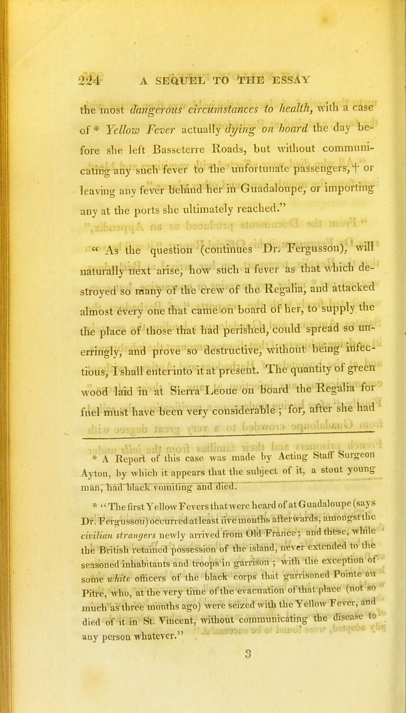 the most dangerous circumstances to health, with a case of * Yellow Fever actually d^ing on hoard the day be- fore she left Basseterre Roads, but without communi- eating any such fever to' the unfortunate passengers, T or leaving any fever behind her in Guadaloupe,- or importing any at the ports she ultimately reached. « As the question (continues Dr. 'Fergusson), will naturally'tf^xt arise, how such a fever as that which de- ' stroyed so many of the creW of the Regalia, and attacked alinbst every one that came on board of her, to'supply the the place of those that had perisTilea/'iibuld'spi'^ad so un- erringly, and prove so destructive^'\^ith6iit?'b'eing'-iilffec- tious,T shall enter into it at present. The quantity bf green wood laid in at Sierra Leone on board' the Regalia for fuel must have been very considerable ;'for*, after she had ' vV.iu jo-'.'i'jb Jeg-pj ■■q'^''' i'.»i>v^< » ■i*\ii''^'>'^>i'i'^* .... : •t ' ,'<r-tWA', oilJ n'oil noiliiu;.; -/i fd) i-.ii;/f ;;^ ■ ' *'a 'Report of this case was made by Actmg Staff Ssurgeon Ayton, by which it appears that the subject of it, a stout young ID an rliM'hlacli vomitiiig^afad' dred . * Tlie first Yellow Fevers thatwereheai-d of at Guadaloupe (says Dr! Fer^usson) otcurred atleast nVe months afterwards, amongstthe civilian strangers newly arrived fi-om Old'France; and these, while ' the British retained possession of the island, never exttended to the seasoned inhabitants and troops'in garrison ; With the exception of■ soAie white officers of the hlack corps that garrisoned Pointe an ■ Pitt^e.'who, atthevery tiihc of the evacuation of that place (not so much'as three months ago) were seized with the Yellow Fever, and died of it. in St. Vincent, without communicating the disease to any person whatever.' 3