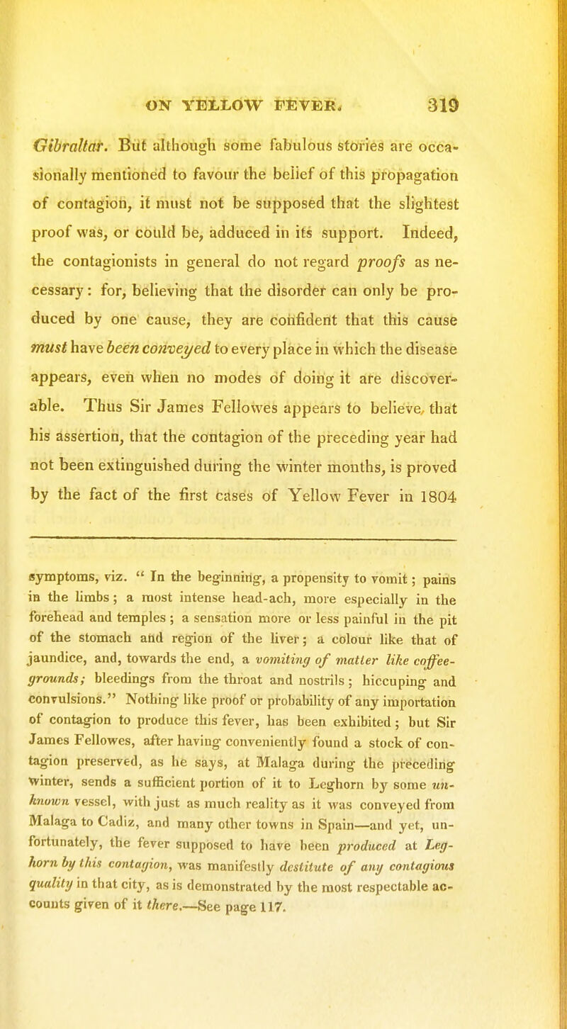 ON YEtLOW FtJVEIl* 310 Gibraltar. Biit although some fabulous stories are occa- sionally mentioned to favour the belief of this propagation of contagion, it must not be supposed that the slightest proof was, or could be, adduced in its support. Indeed, the contagionists in general do not regard proofs as ne- cessary : for, believing that the disorder can only be pro- duced by one cause, they are confident that this cause must have been conveyed to every place in which the disease appears, even when no modes of doing it are discover- able. Thus Sir James Fellowes appears to believe, that his assertion, that the contagion of the preceding year had not been extinguished during the winter months, is proved by the fact of the first cases of Yellow Fever in 1804 symptoms, viz.  In the beginning-, a propensity to vomit; pains in the limbs; a most intense head-ach, more especially in the forehead and temples ; a sensation more or less painful in the pit of the stomach and region of the liver; a colour like that of jaundice, and, towards the end, a vomiting of matter like coffee- grounds; bleedings from the throat and nostrils ; hiccuping and convulsions. Nothing Hke proof or probability of any importation of contagion to produce this fever, has been exhibited; but Sir James Fellovi^es, after having conveniently found a stock of con- tagion preserved, as he says, at Malaga during the preceding winter, sends a sufficient portion of it to Leghorn by some un- known vessel, with just as much reality as it was conveyed from Malaga to Cadiz, and many other towns in Spain—and yet, un- fortunately, the fever supposed to have been produced at Leg- horn by this contagion, was manifestly destitute of any contagious quality in that city, as is demonstrated by the most respectable ac- counts given of it <Aere.—See page 117.