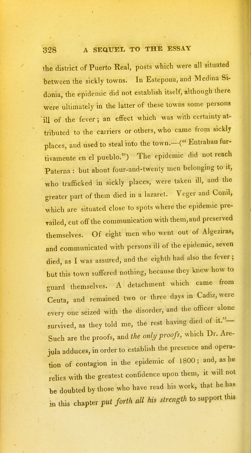 the district of Puerto Real, posts which were all situated between the sickly towns. In Estepoua, and Medina Si- donia, the epidemic did not establish itself, although there were ultimately in the latter of these towns some persons ' ill of the fever; an effect which was with certainty at- tributed to the carriers or others, who came from sickly places, and used to steal into the town.—(« Entraban fur- tivamente en el pueblo.) The epidemic did not reach Paterna : but about four-and-twenty men belonging to it, who trafficked in sickly places, were taken ill, and the greater part of them died in a lazaret. Veger and Conil, which are situated close to spots where the epidemic pre- railed, cut off the communication with them, and preserved themselves. Of eight men who went out of Algeziras, and communicated with persons ill of the epidemic, seven died, as I was assured, and the eighth had also the fever ; but this town suffered nothing, because they knew how to guard themselves. A detachment which came from Ceuta, and remained two or three days in Cadiz, were every one seized with the disorder, and the officer alone survived, as they told me, the rest having died of it.»- Such are the proofs, and the onli/proofs, which Dr. Are- jula adduces, in order to establish the presence and opera- tion of contagion in the epidemic of 1800; and, as he relies with the greatest confidence upon them, it will not be doubted by those who have read his work, that he has in this chapter pul forth all his strength to support this