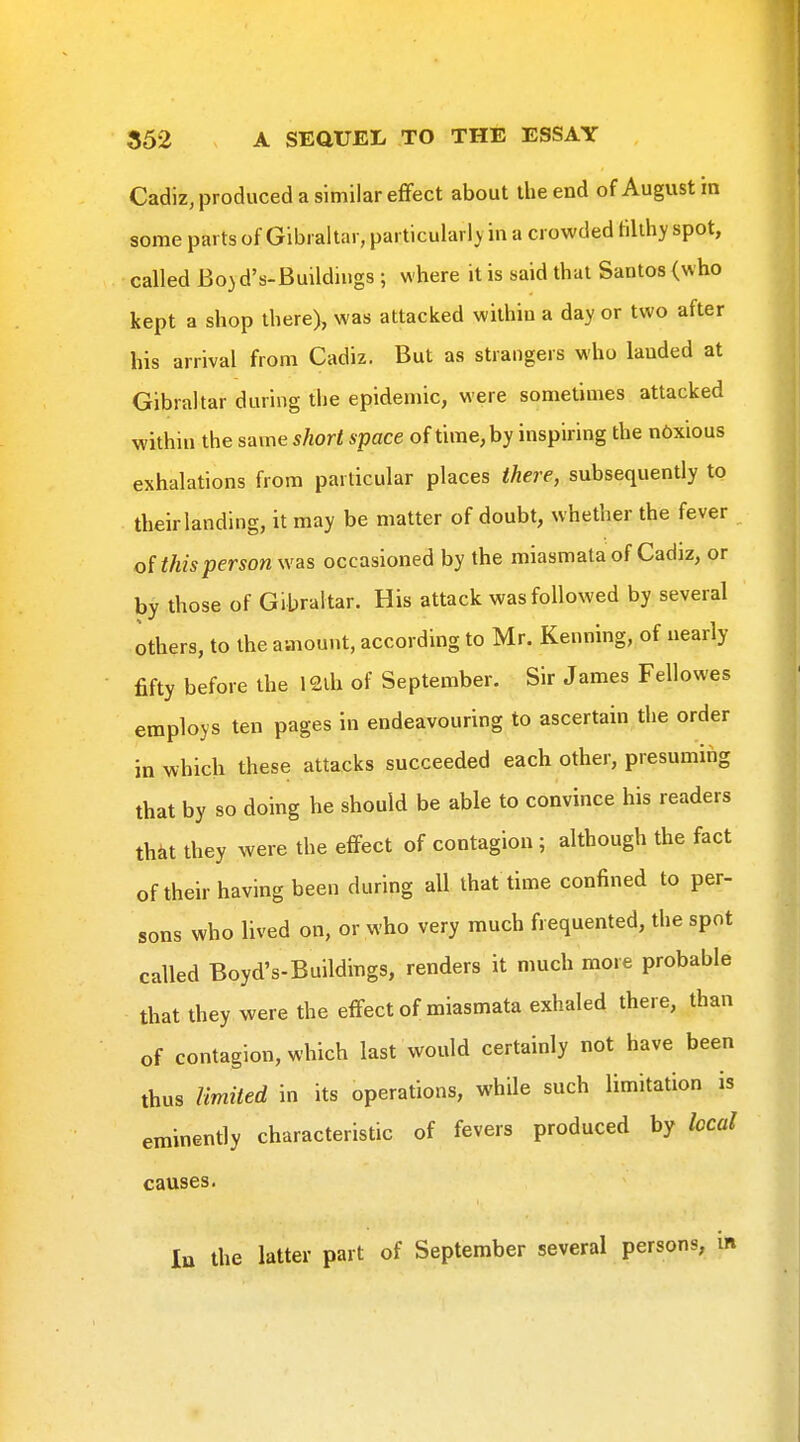 Cadiz, produced a similar effect about the end of August in some parts of Gibraltar, particularly in a crowded tilthy spot, called Bo)d's-Buildiugs ; where it is said that Santos (who kept a shop there), was attacked within a day or two after his arrival from Cadiz. But as strangers who lauded at Gibraltar during the epidemic, were sometimes attacked within the same short space of time, by inspiring the n6xious exhalations from particular places there, subsequently to their landing, it may be matter of doubt, whether the fever of this person was occasioned by the miasmata of Cadiz, or by those of Gibraltar. His attack was followed by several others, to the amount, according to Mr. Kenning, of nearly fifty before the 12ih of September. Sir James Fellowes employs ten pages in endeavouring to ascertain the order in which these attacks succeeded each other, presuming that by so doing he should be able to convince his readers that they were the effect of contagion ; although the fact of their having been during all that time confined to per- sons who lived on, or who very much frequented, the spot called Boyd's-Buildings, renders it nmch more probable that they were the effect of miasmata exhaled there, than of contagion, which last would certainly not have been thus Umiied in its operations, while such limitation is eminently characteristic of fevers produced by local causes.