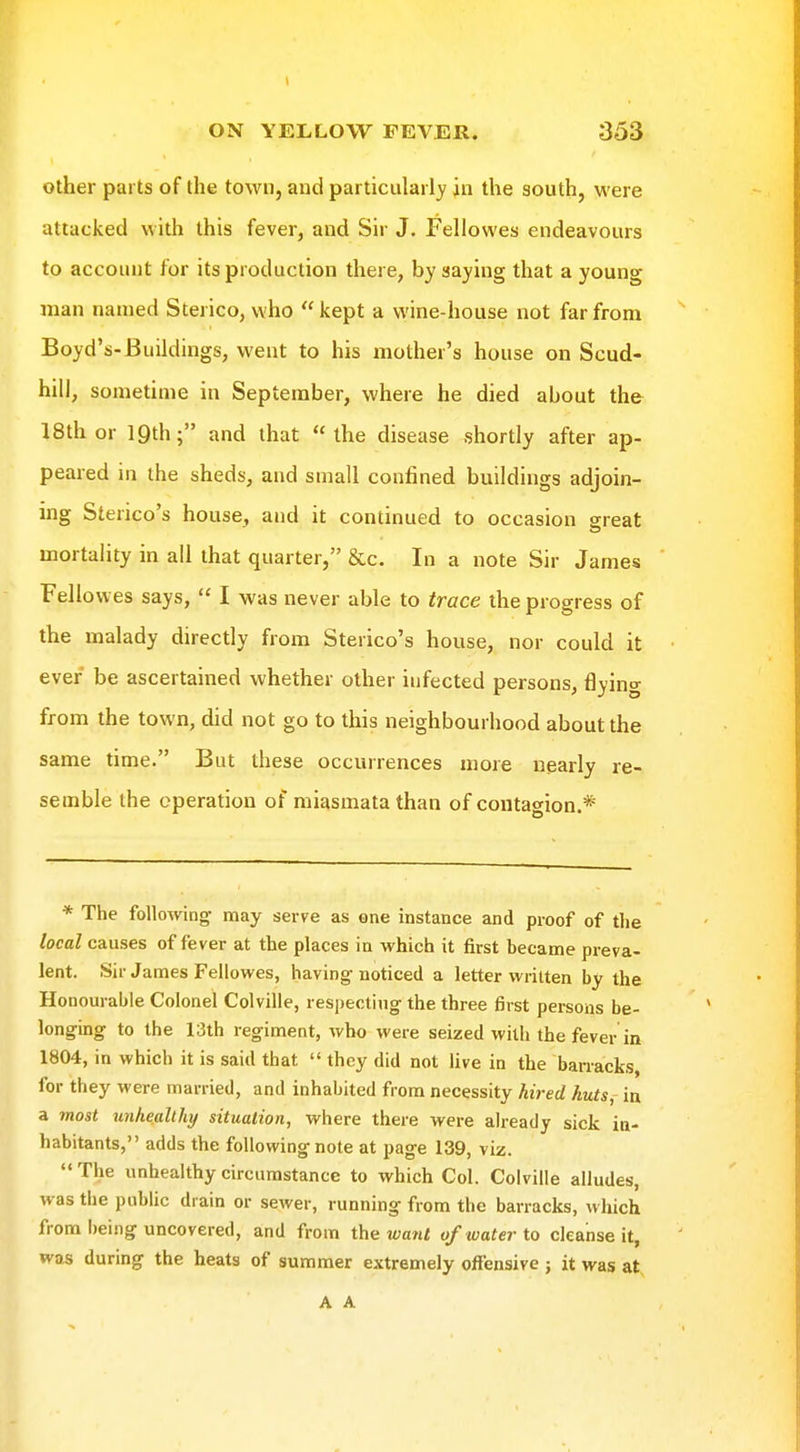 \ ON YELLOW FEVER. 353 other parts of the town, and particularly in the south, were attacked with this fever, and Sir J. Fellowes endeavours to account for its production there, hy saying that a young man named Sterico, who  kept a wine-house not far from Boyd's-Buildings, went to his mother's house on Scud- hill, sometime in September, where he died about the 18th or 19th; and that the disease shortly after ap- peared in the sheds, and small confined buildings adjoin- ing Sterico's house, and it continued to occasion sreat mortality in all that quarter, &c. In a note Sir James Fellowes says,  I was never able to trace the progress of the malady directly from Sterico's house, nor could it ever be ascertained whether other infected persons, flying from the town, did not go to this neighbourhood about the same time. But these occurrences more nearly re- semble the operation of miasmata than of contagion.* * The following may serve as one instance and proof of the local causes of fever at the places in which it first became preva- lent. Sir James Fellowes, having noticed a letter vviiuen by the Honourable Colonel Colville, respecting the three first persons be- longing to the 13th regiment, who were seized with the fever in 1804, in which it is said that  they did not live in the barracks for they were married, and inhabited from necessity hired huts,- in a most unheallhy situation, where there were already sick in- habitants, adds the following note at page 139, viz. The imhealthycircumstance to which Col. Colville alludes, was the public drain or sewer, running from the barracks, which from being uncovered, and from the want of water to cleanse it, was during the heats of summer extremely offensive j it was at A A