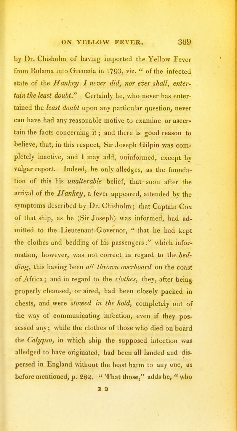 by Dr. Chisholm of having imported the Yellow Fever from Bulama into Grenada in 1793, viz.  of the infected state of the Hanliey I nexier did, nor ever shall, enter- tain the least douht^ Certainly he, who never has enter- tained the least doubt upon any particular question, never can have had any reasonable motive to examine or ascer- tain the facts concerning it; and there is good reason to believe, that, in this respect, Sir Joseph Gilpin was com- pletely inactive, and I may add, uninformed, except by vulgar report. Indeed, he only alledges, as the founda- tion of this his unalterable belief, that soon after the arrival of the Hankey, a fever appeared, attended by the symptoms described by Dr. Chisholm ; that Captain Cox of that ship, as he (Sir Joseph) was informed, had ad- mitted to the Tiieutenant-Governor,  that he had kept the clothes and bedding of his passengers: which infor- mation, however, was not correct in regard to the bed- ding, this having been all thrown overboard on the coast of Africa; and in regard to the clothes, they, after being properly cleansed, or aired, had been closely packed in chests, and were stowed in the hold, completely out of the way of communicating infection, even if they pos- sessed any; while the clothes of those who died on board the Calypso, in which ship the supposed infection wa* alledged to have originated, had been all landed and dis- persed in England without the least harm to any one, as before mentioned, p. 282.  That those, adds he,  who B B