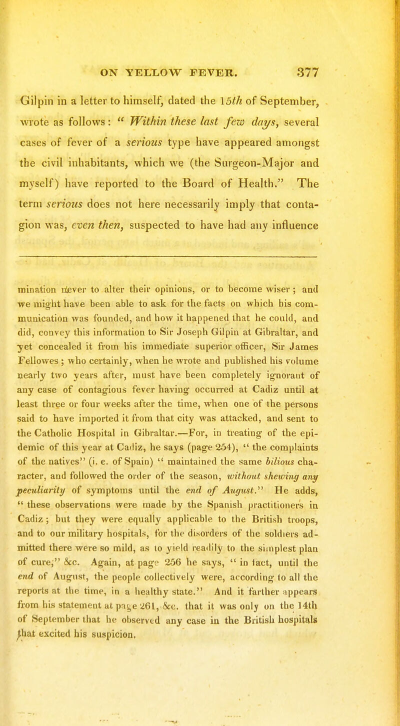 Gilpin in a letter to himself, dated the \5th of September, wrote as follows:  Within these last few days, several cases of fever of a serious type have appeared amongst the civil inhabitants, which we (the Surgeon-Major and myself) have reported to the Board of Health. The term serious does not here necessarily imply that conta- gion was, even then, suspected to have had any influence inination rtever to alter their opinions, or to become wiser; and we might have been able to ask for the facts on which his com- munication was founded, and how it happened that he could, and did, convey this information to Sir Joseph Gilpin at Gibraltar, and yet concealed it fi-om his immediate superior officer, Sn: James Fellowes ; who certainly, when he wrote and published his volume nearly two years after, must have been completely ignorant of any case of contagious fever having occurred at Cadiz until at least three or four weeks after the time, when one of the persons said to have imported it from that city was attacked, and sent to the Catholic Hospital in Gibraltar.—For, in treating of the epi- demic of this year at Cadiz, he says (page 254),  the complaints of the natives (i. e. of Spain)  maintained the same bilious cha- racter, and followed the order of the season, without shewing any peculiarity of symptoms until the end of Augtist. He adds,  these observations were made by the Spanish practitioners in Cadiz; but they were equally applicable to the British troops, and to our military hospitals, for the disorders of the soldiers ad- mitted there were so mild, as to yield readily to the simplest plan of cure; &c. Again, at pag? 256 he says,  in iact, until the end of August, the people collectively were, according to all the reports at the time, in a healthy state. And it farther appears from his statement at page 261, &c. that it was only on the 14th of September that he observed any case ia the British hospitals ^hat excited his suspicion.