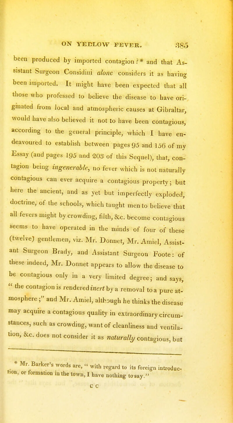 been produced by imported contagion ? * and that As- sistant Surgeon Considini alone considers it as having been imported. It might have been expected that all those who professed to believe the disease to have ori- graated from local and atmospheric causes at Gibraltar, would have also believed it not to have been contagious, according to the general principle, which I have en- deavoured to establish between pages 95 and 136 of my Essay (and pages 195 and 203 of this Sequel), that, con- tagion being ingenerahle, no fever which is not naturally contagious can ever acquire a contagious property; but here the ancient, and as yet but imperfectly exploded, doctrine, of the schools, which taught men to believe that all fevers might by crowding, filth, &c. become contagious seems to have operated in the minds of four of these (twelve) gentlemen, viz. Mr. Donnet, Mr. Amiel, Assist- ant Surgeon Brady, and Assistant Surgeon Foote: of these indeed, Mr. Donnet appears to allow the disease to be contagious only in a very limited degree; and says,  the contagion is rendered mer/by a removal to a pure at- mosphere ; and Mr. Amiel, although he thinks the disease may acquire a contagious quality in extraordinary circum- stances, such as crowding, want of cleanliness and ventila- tion, &c. does not consider it as naturally contagious, but * Mr. Barker's words are,  with regard to its foreign introduc tion, or formation in the town, I have nothing tosay. c c