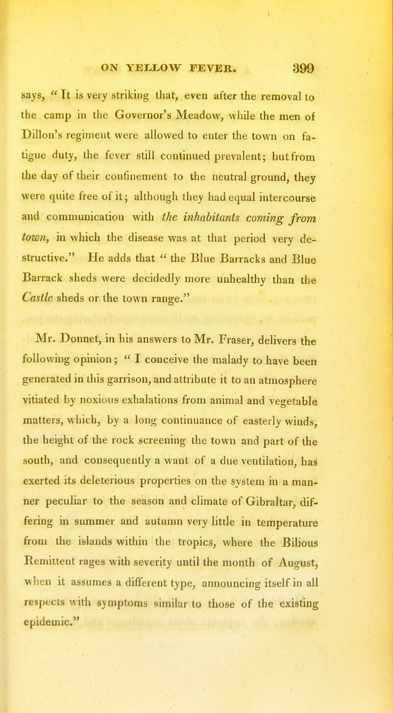 says,  It is very striking that, even after the removal to the camp in the Governor's Meadow, while the men of Dillon's regiment were allowed to enter the town on fa- tigue duty, the fever still continued prevalent; but from the day of their confinement to the neutral ground, they were quite free of it; although they had equal intercourse and communication with the inhabitants coming from town, in which the disease was at that period very de- structive. He adds that  the Blue Barracks and Blue Barrack sheds were decidedly more unhealthy than the Castle sheds or the town range. Mr. Donnet, in his answers to Mr. Fraser, delivers the following opinion;  I conceive the malady to have been generated in this garrison, and attribute it to an atmosphere vitiated by noxious exhalations from animal and vegetable matters, which, by a long continuance of easterly winds, the height of the rock screening the town and part of the south, and consequently a want of a due ventilation, has exerted its deleterious properties on the system in a man- ner peculiar to the season and climate of Gibraltar, dif- fering in summer and autumn very little in temperature from the islands within the tropics, where the Bilious Remittent rages with severity until the month of August, when it assumes a different type, announcing itself in all respects with symptoms similar to those of the existing epidemic.