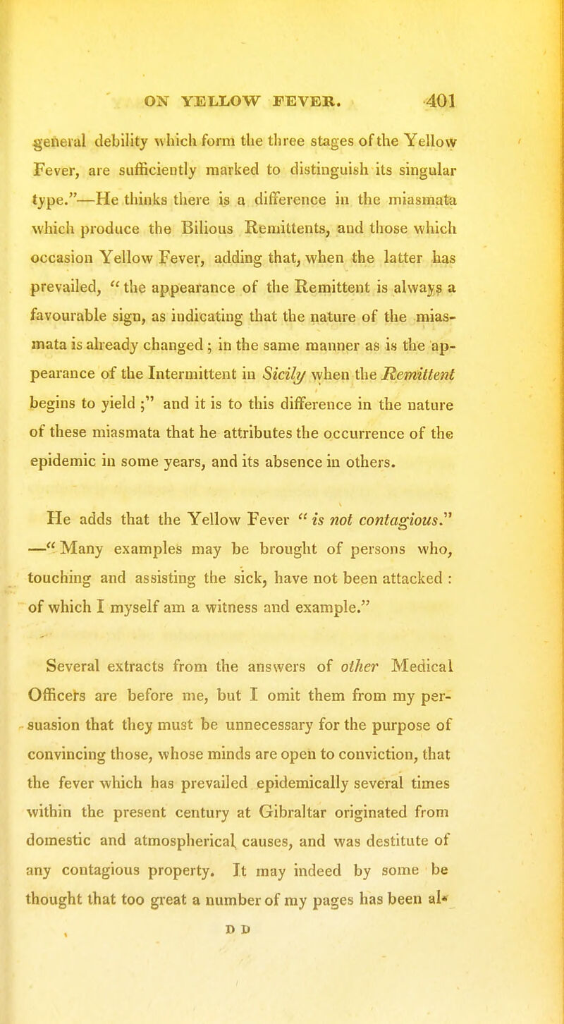 general debility which form the three stages of the Yellow Fever, are sufficiently marked to distinguish its singular type.—He thinks there is a difference in the miasmata which produce the Bilious Remittents, and those which occasion Yellow Fever, adding that, when the latter has prevailed,  the appearance of the Remittent is always a favourable sign, as indicating that the nature of the mias- mata is already changed ; in the same manner as is the ap- pearance of the Intermittent in Sicili/ when the Remittent begins to yield ; and it is to this difference in the nature of these miasmata that he attributes the occurrence of the epidemic in some years, and its absence in others. He adds that the Yellow Fever  is not contagious.''^ — Many examples may be brought of persons who, touching and assisting the sick, have not been attacked : of which I myself am a witness and example. Several extracts from the answers of other Medical Officers are before me, but I omit them from my per- suasion that they must be unnecessary for the purpose of convincing those, whose minds are open to conviction, that the fever which has prevailed epidemically several times within the present century at Gibraltar originated from domestic and atmospherical causes, and was destitute of any contagious property. It may indeed by some be thought that too great a number of my pages has been al*