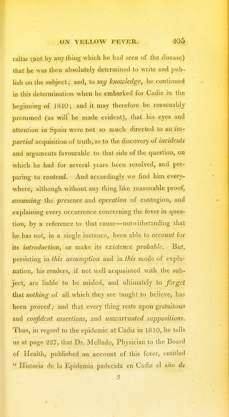 raltar (not by any thing which he had seen of the disease) that he was then absolutely determined to write and pub- lish on the subject; and, to mi/ knowledge, he continued in this determination when he embarked for Cadiz in the beginning of 1810; and it may therefore be reasonably presumed (as will be made evident), that his eyes and attention in Spain were not so much directed to an im- partial acquisition of truth, as to the discovery of incidents and arguments favourable to that side of the question, on which he had for several years been resolved, and pre- paring to contend. And accordingly we find him every- where, although without any thing like reasonable proof, assuming the presence and operation of contagion, and explaining every occurrence concerning the fever in ques- tion, by a reference to that cause—notwilhstariding that he has not, in a single instance, been able to account for its introduction, or make its existence probable. But, persisting in this assumiotlon and in this mode of expla- nation, his readers, if not well acquainted with the sub- ject, are liable to be misled, and ultimately to forget that nothing of all which they are tauglit to believe, has been proved; and that every thing rests upon gratuitous and confident assertions, and unwarranted suppositions. Thus, in regard to the epidemic at Cadiz in 1810, he tells us at page 227, that Dr. Mellado, Physician to the Board of Health, published an account of this fever, entitled  Historia de la Epidemia padecida en Cadiz el afio de 3