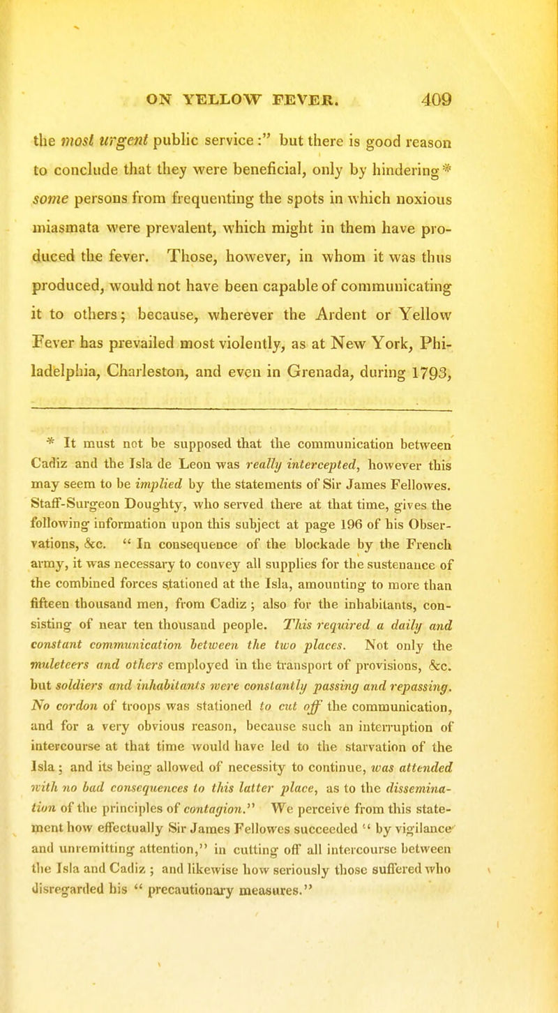 the most urgent public service : but there is good reason to conclude that they were beneficial, only by hindering* some persons from frequenting the spots in which noxious miasmata were prevalent, which might in them have pro- duced the fever. Those, however, in whom it was thus produced, would not have been capable of communicating it to others; because, wherever the Ardent or Yellow Fever has prevailed most violently, as at New York, Phi- ladelphia, Charleston, and even in Grenada, during 1793, * It must not be supposed that the communication between Cadiz and the Isla de Leon was really intercepted, however this may seem to be implied by the statements of Sir James Fellowes. Staff-Surgeon Doughty, who served there at that time, gives the following information upon this subject at page 196 of his Obser- vations, &c.  In consequence of the blockade by the French ai-my, it was necessary to convey all supplies for the sustenance of the combined forces stationed at the Isla, amounting to more than fifteen thousand men, from Cadiz; also for the inhabitants, con- sisting of near ten thousand people. This required a daily and constant communication ietween the two places. Not only the muleteers and others employed in the transport of provisions, &c. but soldiers and inhabitants mere constantly passing and repassing. No cordon of troops was stationed to cut off the communication, and for a very obvious reason, because such an interruption of intercourse at that time would have led to the starvation of the Isla ; and its being allowed of necessity to continue, was attended with no bad consequences to this latter place, as to the dissemina- tion of the principles of contagion. We perceiv6 from this state- ment how effectually Sir James Fellowes succeeded  by vigilance and unremitting attention, in cutting off all intercourse between the Isla and Cadiz ; and likewise how seriously those suffered who disregarded bis  precautionary measures.