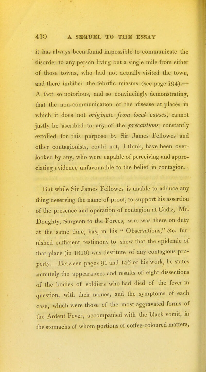 it has always been found impossible to communicate the disorder to any person living but a single mile from either of those towns, who had not actually visited the town, and there imbibed the febrific miasms (see page 194).— A fact so notorious, and so convincingly demonstrating, that the non-communication of the disease at places in which it does not originate from local causes, cannot justly be ascribed to any of the precautions constantly extolled for this purpose by Sir James Fellowes and other contagionists, could not, I think, have been over- looked by any, who were capable of perceiving and appre- ciating evidence unfavourable to the belief in contagion. But while Sir James Fellowes is unable to adduce any tiling deserving the name of proof, to support his assertion of the presence and operation of contagion at Cadiz, Mr. Doughty, Surgeon to the Forces, who was there on duty at the same time, has, in his  Observations, &c. fur- nished sufficient testimony to shew that the epidemic of that place (in 1810) was destitute of any contagious pro- perty. Between pages 91 and 146 of his work, he states minutely the appearances and results of eight dissections of the bodies of soldiers who had died of the fever in question, with their names, and the symptoms of each case, which were those cf the most aggravated forms of the Ardent Fever, accompanied with the black vomit, in the stomachs of whom portions of coffee-coloured matters.