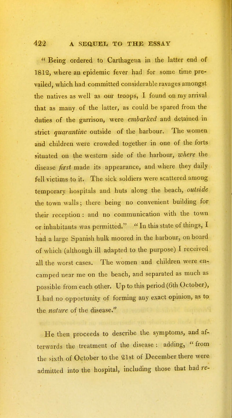  Being ordered to Carthagena in the latter end of 1812, where an epidemic fever had for some time pre- vailed, which had committed considerable ravages amongst the natives as well as our troops, I. found on my arrival that as many of the latter, as could be spared from the duties of the garrison, were embarked and detained in strict quarantine outside of the harbour. The women and children were crowded together in one of the forts situated on the western side of the harbour, where the disease first made its appearance, and where they daily fell victims to it. The sick soldiers were scattered among temporary hospitals and huts along the beach, outside the town walls; there being no convenient building for their reception : and no communication with the town or inhabitants was permitted.  In this state of things, I had a large Spanish hulk moored in the harbour, on board of which (although ill adapted to the purpose) I received all the worst cases. The women and children were en- camped near me on the beach, and separated as much as possible from each other. Up to this period (6th October), I had no opportunity of forming any exact opinion, as to the nature of the disease. He then proceeds to describe the symptoms, and af- terwards the treatment of the disease : adding,  from the sixth of October to the 21st of December there were admitted into the hospital, including those that had re-