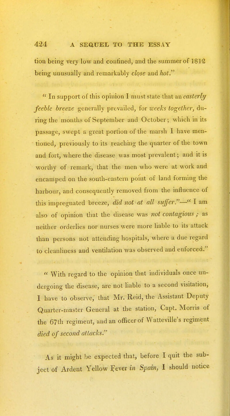 tion being very low and confined, and the summer of 1812 being unusually and remarkably close and hot.  In support of this opinion I must state that aa easterlt/ feeble breeze generally prevailed, for weeks together, du- ring the months of September and October; which in its passage, swept a great portion of the marsh I have men- tioned, previously to its reaching the quarter of the town and fort, where the disease was most prevalent; and it is worthy of remark, that the men who were at work and encamped on the south-eastern point of land forming the harbour, and consequently removed from the influence of this impregnated breeze, did not at all suffer.— I am also of opinion that the disease was not contagious ; as neither orderlies nor nurses were more liable to its attack than persons not attending hospitals, where a due regard to cleanliness and ventilation was observed and enforced.  With regard to the opinion that individuals once un- dergoing the disease, are not liable to a second visitation, I have to observe, that Mr. Reid, the Assistant Deputy Quarter-master General at the station, Capt. Morris of the 67th regiment, and an officer of VVatteville's regiment died of second altacJcs. As it might I)e expected that, before I quit the sub- ject of Ardent Yellow Fever in Spain, I should notice