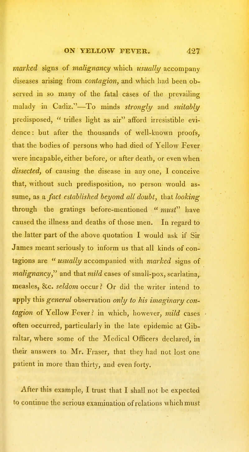 marked signs of malignancy which usually accompany diseases arising from contagion, and which had been ob- served in so many of the fatal cases of the prevailing malady in Cadiz/'—To minds strongly and suitably predisposed,  trifles light as air afford irresistible evi- dence : but after the thousands of well-known proofs, that the bodies of persons who had died of Yellow Fever w'ere incapable, either before, or after death, or even when dissected, of causing the disease in any one, I conceive that, without such predisposition, no person would as- sume, as ^fact established beyond all doubt, that looking through the gratings before-mentioned  musV^ have caused the illness and deaths of those men. In regard to the latter part of the above quotation I would ask if Sir James meant seriously to inform us that all kinds of con- tagions are  usually accompanied with marked signs of malignancy,^' and that meVcZ cases of small-pox, scarlatina, measles, &c. seldom occur i Or did the writer intend to apply this general observation only to his imaginary con- tagion of Yellow Fever ? in which, however, mild cases often occurred, particularly in the late epidemic at Gib- raltar, where some of the Medical Officers declared, in their answers to Mr. Fraser, that they had not lost one patient in more than thirty, and even forty. After this example, I trust that I shall not be expected to continue the serious examination of relations which must