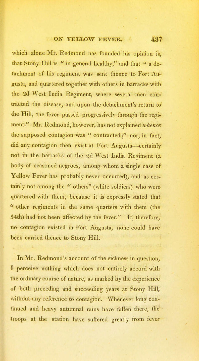 which alone Mr. Redmond has founded his opinion is, that Stony Hill is  in general healthy, and that  a de- tachment of his regiment was sent thence to Fort Au- gusta, and quartered together with others in barracks with the 2d West India Regiment, where several men con- tracted the disease, and upon the detachment's return to the Hill, the fever passed progressively through the regi- ment. Mr. Redmond, however, has not explained whence the supposed contagion was  contractednor, in fact, did any contagion then exist at Fort Augusta—certainly not in the barracks of the 2d West India Regiment (a foody of seasoned negroes, among whom a single case of Yellow Fever has probably never occurred), and as cer- tainly not among the  others (white soldiers) who were quartered with them, because it is expressly stated that  other regiments in the same quarters with them (the 54th) had hot been affected by the fever. If, therefore, no contagion existed in Fort Augusta, none could have been carried thence to Stony Hill. In Mr. Redmond's account of the sickness in question, i perceive nothing which does not entirely accord with the ordinary course of nature, as marked by the experience of both preceding and succeeding years at Stony Hill, without any reference to contagion. Whenever long con- tinued and heavy autumnal rains have fallen there, the troops at the station have suffered greatly from fever