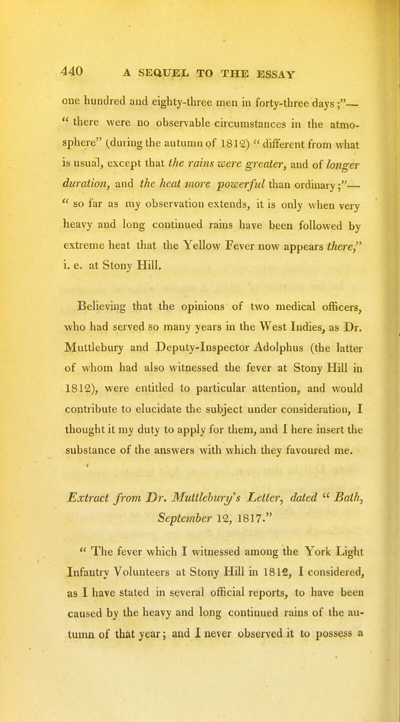 one hundred and eighty-three men in forty-three days ;—  there were no observable circumstances in the atmo- sphere (^during the autumn of 181£)  different from what is usual, except that the rains were greater, and of longer duration, and the heat more powerful than ordinary—  so far as my observation extends, it is only when very heavy and long continued rains have been followed by extreme heat that the Yellow Fever now appears there i. e. at Stony Hill. Believing that the opinions of two medical officers, who had served so many years in the West Indies, as Dr. Muttlebury and Deputy-Inspector Adolphus (the latter of whom had also witnessed the fever at Stony Hill in 1812), were entitled to particular attention, and would contribute to elucidate the subject under consideration, I thought it my duty to apply for them, and I here insert the substance of the answers with which they favoured me. Extract from Dr. Muttlebury's Letter, dated  Bath, September 12, 1817.  The fever which I witnessed among the York Light Infantry Volunteers at Stony Hill in 1812, I considered, as I have stated in several official reports, to have been caused by the heavy and long continued rains of the au- tumn of that year; and I never observed it to possess a