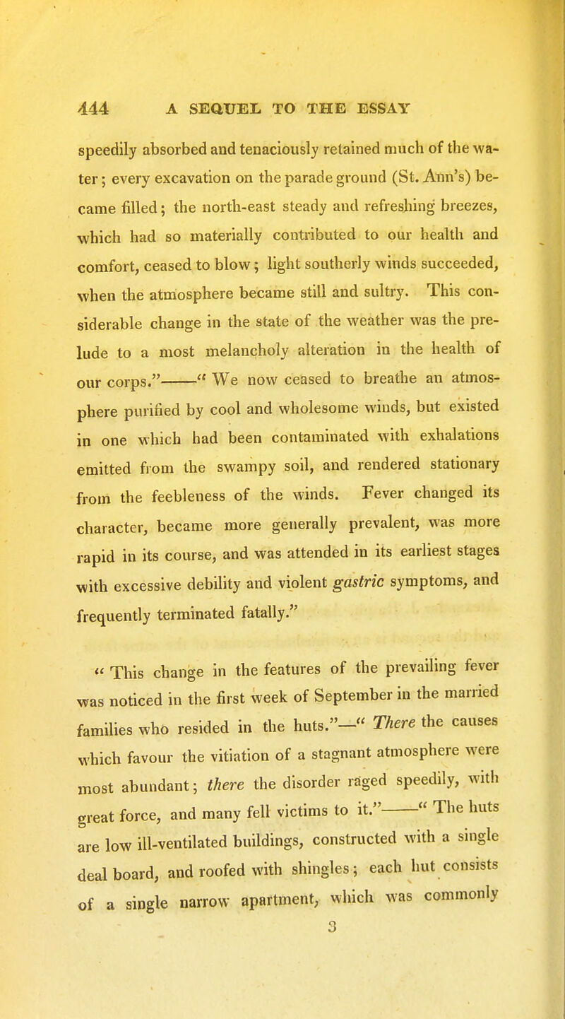 speedily absorbed and tenaciously retained much of the wa- ter ; every excavation on the parade ground (St. Ann's) be- came filled; the north-east steady and refreshing breezes, which had so materially contributed to our health and comfort, ceased to blow; light southerly winds succeeded, when the atmosphere became still and sultry. This con- siderable change in the state of the weather was the pre- lude to a most melancholy alteration in the health of our corps.  We now ceased to breathe an atmos- phere purified by cool and wholesome winds, but existed in one which had been contaminated with exhalations emitted from the swampy soil, and rendered stationary from the feebleness of the winds. Fever changed its character, became more generally prevalent, was more rapid in its course, and was attended in its earliest stages with excessive debility and violent gastric symptoms, and frequently terminated fatally. « This change in the features of the prevailing fever was noticed in the first week of September in the married families who resided in the huts.- There the causes which favour the vitiation of a stagnant atmosphere were most abundant; there the disorder raged speedily, with great force, and many fell victims to it. « The huts are low ill-ventilated buildings, constructed with a single deal board, and roofed with shingles; each hut consists of a single narrow apartment, which was commonly 3