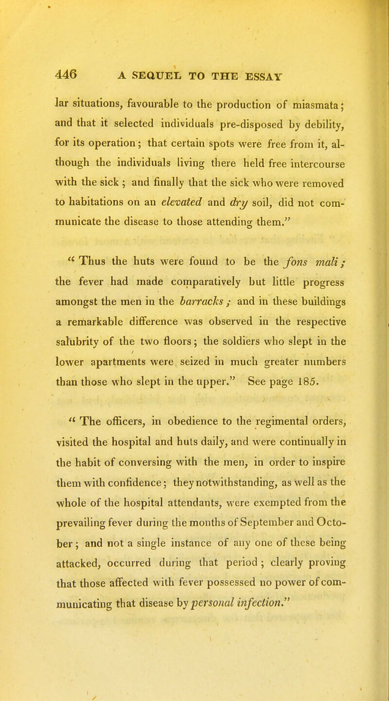 lar situations, favourable to the production of miasmata; and that it selected individuals pre-disposed by debility, for its operation; that certain spots were free from it, al- though the individuals living there held free intercourse with the sick ; and finally that the sick who were removed to habitations on an elevated and drt/ soil, did not com- municate the disease to those attending: them.  Thus the huts were found to be the Jons mali; the fever had made comparatively but little progress amongst the men in the barracks ; and in these buildings a reiriarkable difference was observed in the respective salubrity of the two floors; the soldiers who slept in the lower apartments were seized in much greater numbers than those who slept in the upper. See page 185. The officers, iri obedience to the regimental orders, visited the hospital and huls daily, and were continually in the habit of conversing with the men, in order to inspire them with confidence; they notwithstanding, as well as the whole of the hospital attendants, were exempted from the prevailing fever during the months of September and Octo- ber ; and not a single instance of any one of these being attacked, occurred during that period ; clearly proving that those affected with fever possessed no power of com- municating that diseasehypersoitalinfection. I /