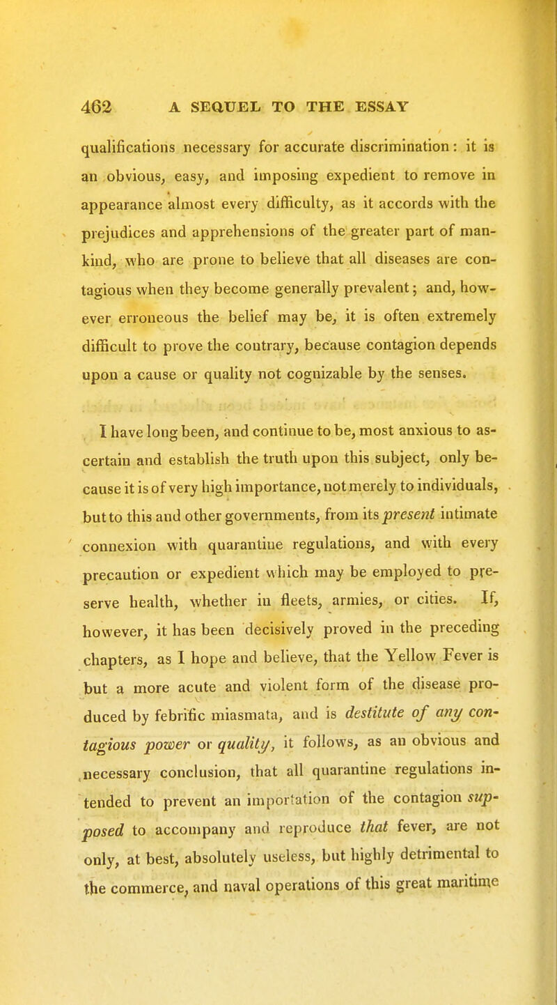 qualifications necessary for accurate discrimination: it is an obvious, easy, and imposing expedient to remove in appearance almost every difficulty, as it accords with the prejudices and apprehensions of the greater part of man- kind, who are prone to believe that all diseases are con- tagious when they become generally prevalent; and, how- ever erroneous the belief may be, it is often extremely difficult to prove the contrary, because contagion depends upon a cause or quality not cognizable by the senses. I have long been, and continue to be, most anxious to as- certain and establish the truth upon this subject, only be- cause it is of very high importance, not merely to individuals, but to this and other governments, from its present intimate connexion with quarantine regulations, and with every precaution or expedient which may be employed to pre- serve health, whether iu fleets, armies, or cities. If, however, it has been decisively proved in the preceding chapters, as 1 hope and believe, that the Yellow Fever is but a more acute and violent form of the disease pro- duced by febrific miasmata, and is destitute of any con- tagious power or quality, it follows, as an obvious and .necessary conclusion, that all quarantine regulations in- tended to prevent an importation of the contagion smjj- posed to accompany and reproduce that fever, are not only, at best, absolutely useless, but highly detrimental to the commerce, and naval operations of this great maritime