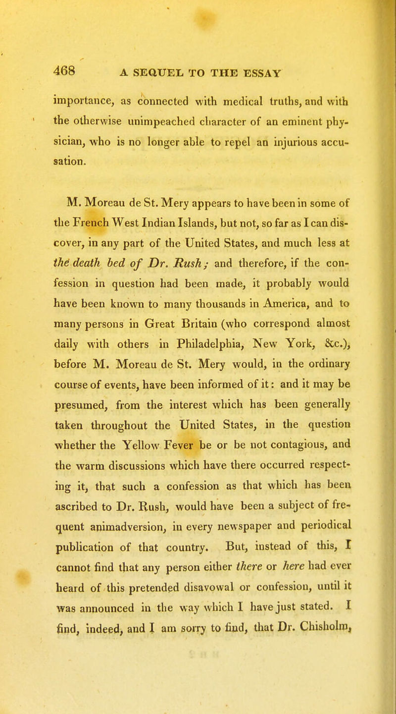 importance, as connected with medical truths, and with the otherwise unimpeached character of an eminent phy- sician, who is no longer able to repel an injurious accu- sation. M. Moreau de St. Mery appears to have been in some of the French West Indian Islands, but not, so far as I can dis- cover, in any part of the United States, and much less at tM death bed of Dr. Rush; and therefore, if the con- fession in question had been made, it probably would have been known to many thousands in America, and to many persons in Great Britain (who correspond almost daily with others in Philadelphia, New York, &c.), before M. Moreau de St. Mery would, in the ordinary course of events, have been informed of it: and it may be presumed, from the interest which has been generally taken throughout the United States, in the question whether the Yellow Fever be or be not contagious, and the warm discussions which have there occurred respect- ing it, that such a confession as that which has been ascribed to Dr. Rush, would have been a subject of fre- quent animadversion, in every newspaper and periodical publication of that country. But, instead of this, I cannot find that any person either there or here had ever heard of this pretended disavowal or confession, until it was announced in the way which I have just stated. I find, indeed) and I am sorry to find, that Dr. Chisholro,