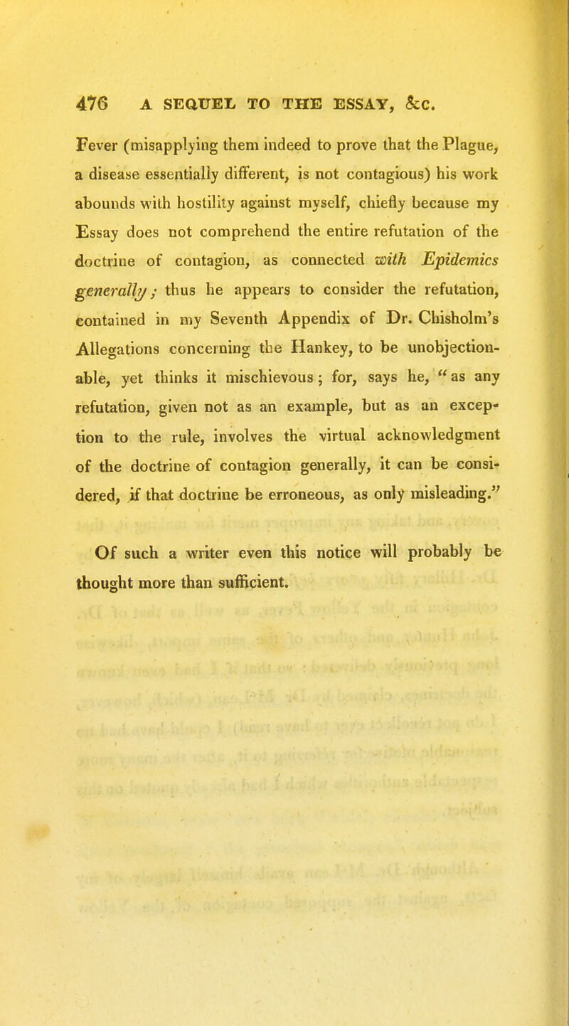 Fever (misapplying them indeed to prove that the Plague, a disease essentially different, is not contagious) his work abounds Vi'ilh hostility against myself, chiefly because my Essay does not comprehend the entire refutation of the doctrine of contagion, as connected with Epidemics generall?/; thus he appears to consider the refutation, contained in my Seventh Appendix of Dr. Chisholm's Allegations concerning the Hankey, to be unobjection- able, yet thinks it mischievous; for, says he,  as any refutation, given not as an example, but as an excep- tion to the rule, involves the virtual acknowledgment of the doctrine of contagion generally, it can be consi- dered, if that doctrine be erroneous, as only misleading. Of such a writer even this notice will probably be thought more than sufficient.