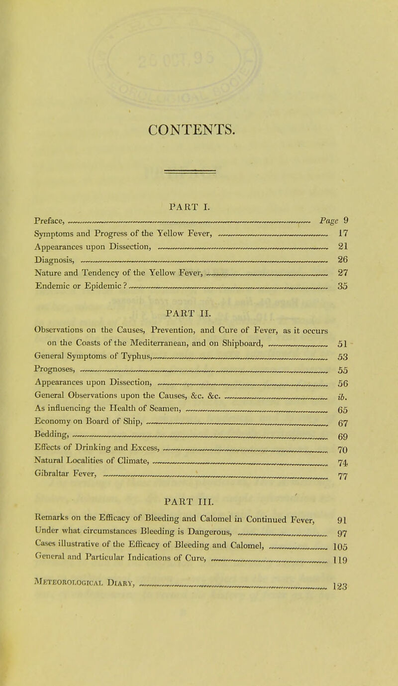 CONTENTS. PART I. Symptoms and Progress of the Yellow Fever, 17 Appearances upon Dissection, 21 Diagnosis, 26 Nature and Tendency of the Yellow Fever, 27 Endemic or Epidemic ? 35 PART II. Observations on the Causes, Prevention, and Cure of Fever, as it occurs on the Coasts of the Mediterranean, and on Shipboard, 51 General Symptoms of Typhus, . 53 Prognoses, ,, 55 Appearances upon Dissection, . „, u.,,..j,j^ 56 General Observations upon the Causes, &c. &c. .1. ...-.r.,,,„^^,^^^ jj. As influencing the Health of Seamen, 65 Economy on Board of Ship, „,„ (57 Bedding, 69 Effects of Drinking and Excess, .w-^™ .w.,.-™.,™™. 70 Natural Localities of Climate, 74, Gibraltar Fever, „, ijn^ PART III. Remarks on the Efficacy of Bleeding and Calomel in Continued Fever, 91 Under what circumstances Bleeding is Dangerous, . 97 Cases illustrative of the Efficacy of Bleeding and Calomel, 105 General and Particular Indications of Cure, , ^^^^ I Meteorological Diary, ^..^^ 123