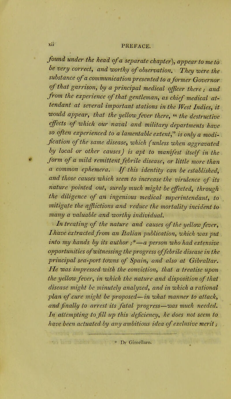 found under the head of a separate chapter), appear to me to be very correct, and worthy of observation. They were the substance of a communication presented to aformer Governor of that garrison, by a principal medical officer there; and from the experience of that gentleman, as chief medical at- tendant at several important stations in the West Indies, it would appear, that the yellow fever there, « the destructive effects of which our naval and military departments have so often experienced to a lamentable extent,'* is only a modi- fication of the same disease, which (unless when aggravated by local or other causes J is apt to manifest itself in the form of a mild remittent febrile disease, or little more than a common ephemera. If this identity can be established, and those causes which seem to increase the virulence of its nature pointed out, surely much might be effected, through the diligence of an ingenious medical superintendant, to mitigate the afflictions and reduce the mortality incident to many a valuable and worthy individual. ■ In treating of the nature and causes of the yellffw fever, Lhave extracted from an Italian publication, which was put into my hands by its author —a person who had extensive opportunities ofwitnessing the progress of febrile disease in the princijial sea-port towns of Spain, and also at Gibraltar. He was impressed xmth the conviction, that a treatise upon the yellow fever, in which the nature and disposition of that disease might be minutely analyzed, and in which a rational plan of cure might be proposed—in what manner to attack, and finally to arrest its fatal progress—was much needed. In attempting to fill up this deficiency, he does not seem to have been actuated by any ambitious idea of exclusive merit; * Tit Gimellaro.