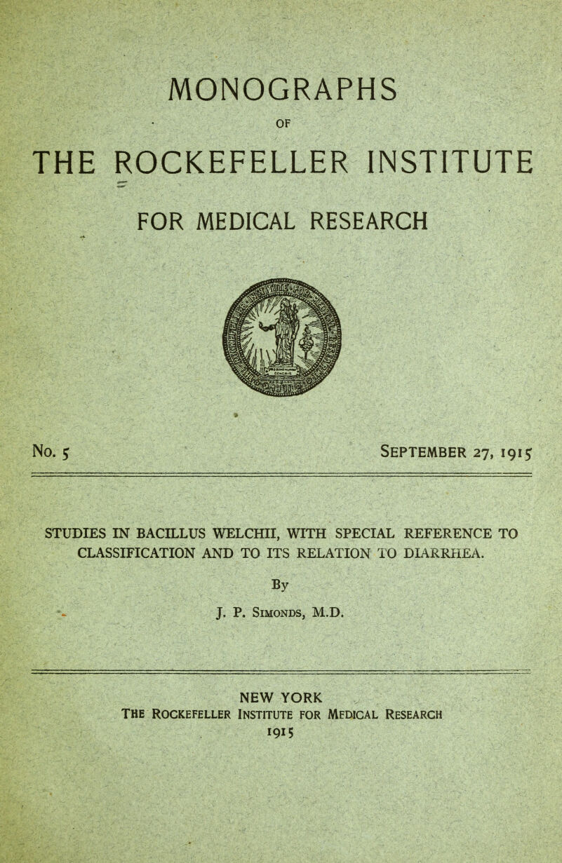 MONOGRAPHS OF THE ROCKEFELLER INSTITUTE FOR MEDICAL RESEARCH No. 5 September 27, 1915 STUDIES IN BACILLUS WELCHII, WITH SPECIAL REFERENCE TO CLASSIFICATION AND TO ITS RELATION TO DIARRHEA. J. P. SlMONDS, M.D. NEW YORK The Rockefeller Institute for Medical Research 1915