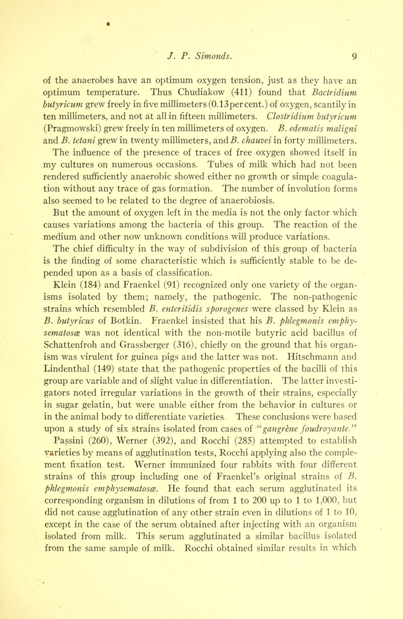 ♦ /. P. Simonds. 9 of the anaerobes have an optimum oxygen tension, just as they have an optimum temperature. Thus Chudiakow (411) found that Bactridium butyricum grew freely in five millimeters (0.13percent.) of oxygen, scantily in ten millimeters, and not at all in fifteen millimeters. Clostridium butyricum (Pragmowski) grew freely in ten millimeters of oxygen. B. edematis maligni and B. tetani grew in twenty millimeters, andi?. chauvei in forty millimeters. The influence of the presence of traces of free oxygen showed itself in my cultures on numerous occasions. Tubes of milk which had not been rendered sufficiently anaerobic showed either no growth or simple coagula- tion without any trace of gas formation. The number of involution forms also seemed to be related to the degree of anaerobiosis. But the amount of oxygen left in the media is not the only factor which causes variations among the bacteria of this group. The reaction of the medium and other now unknown conditions will produce variations. The chief difficulty in the way of subdivision of this group of bacteria is the finding of some characteristic which is sufficiently stable to be de- pended upon as a basis of classification. Klein (184) and Fraenkel (91) recognized only one variety of the organ- isms isolated by them; namely, the pathogenic. The non-pathogenic strains which resembled B. enteritidis sporogenes were classed by Klein as B. butyricus of Botkin. Fraenkel insisted that his B. phlegmonis emphy- sematosa was not identical with the non-motile butyric acid bacillus of Schattenfroh and Grassberger (316), chiefly on the ground that his organ- ism was virulent for guinea pigs and the latter was not. Hitschmann and Linden thai (149) state that the pathogenic properties of the bacilli of this group are variable and of slight value in differentiation. The latter investi- gators noted irregular variations in the growth of their strains, especially in sugar gelatin, but were unable either from the behavior in cultures or in the animal body to differentiate varieties. These conclusions were based upon a study of six strains isolated from cases of  gangrene foudroy'ante. Passini (260), Werner (392), and Rocchi (285) attempted to establish varieties by means of agglutination tests, Rocchi applying also the comple- ment fixation test. Werner immunized four rabbits with four different strains of this group including one of Fraenkel's original strains of B. phlegmonis emphysematosa. He found that each serum agglutinated its corresponding organism in dilutions of from 1 to 200 up to 1 to 1,000, but did not cause agglutination of any other strain even in dilutions of 1 to 10, except in the case of the serum obtained after injecting with an organism isolated from milk. This serum agglutinated a similar bacillus isolated from the same sample of milk. Rocchi obtained similar results in which