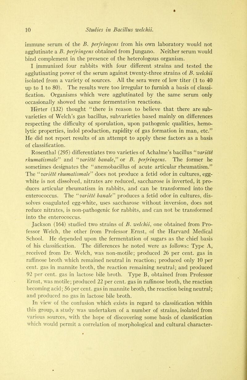 immune serum of the B. perfringens from his own laboratory would not agglutinate a B. perfringens obtained from Jungano. Neither serum would bind complement in the presence of the heterologous organism. I immunized four rabbits with four different strains and tested the agglutinating power of the serum against twenty-three strains of B. welchii isolated from a variety of sources. All the sera were of low titer (1 to 40 up to 1 to 80). The results were too irregular to furnish a basis of classi- fication. Organisms which were agglutinated by the same serum only occasionally showed the same fermentation reactions. Herter (132) thought there is reason to believe that there are sub- varieties of Welch's gas bacillus, subvarieties based mainly on differences respecting the difficulty of sporulation, upon pathogenic qualities, hemo- lytic properties, indol production, rapidity of gas formation in man, etc. He did not report results of an attempt to apply these factors as a basis of classification. Rosenthal (295) differentiates two varieties of Achalme's bacillus u variete rhumatismale and  variete handleor B. perfringens. The former he sometimes designates the  anemobacillus of acute articular rheumatism. The  variete rhumatismale^ does not produce a fetid odor in cultures, egg- white is not dissolved, nitrates are reduced, saccharose is inverted, it pro- duces articular rheumatism in rabbits, and can be transformed into the enterococcus. The variete banale produces a fetid odor in cultures, dis- solves coagulated egg-white, uses saccharose without inversion, does not reduce nitrates, is non-pathogenic for rabbits, and can not be transformed into the enterococcus. Jackson (164) studied two strains of B. welchii, one obtained from Pro- fessor Welch, the other from Professor Ernst, of the Harvard Medical School. He depended upon the fermentation of sugars as the chief basis of his classification. The differences he noted were as follows: Type A, received from Dr. Welch, was non-motile; produced 26 per cent, gas in raffinose broth which remained neutral in reaction; produced only 10 per cent, gas in mannite broth, the reaction remaining neutral; and produced 92 per cent, gas in lactose bile broth. Type B, obtained from Professor Ernst, was motile; produced 22 per cent, gas in raffinose broth, the reaction becoming acid; 56 per cent, gas in mannite broth, the reaction being neutral; and produced no gas in lactose bile broth. In view of the confusion which exists in regard to classification within this group, a study was undertaken of a number of strains, isolated from various sources, with the hope of discovering some basis of classification which would permit a correlation of morphological and cultural character-