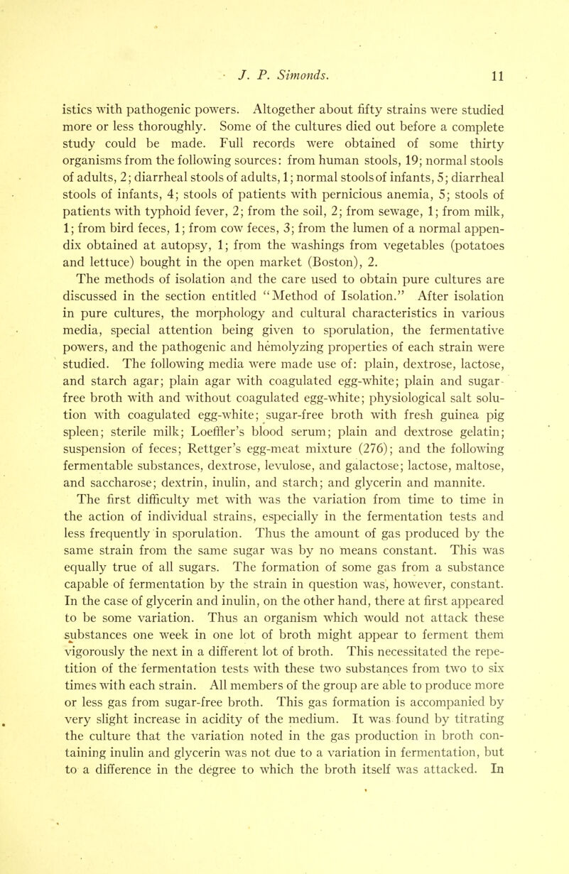 istics with pathogenic powers. Altogether about fifty strains were studied more or less thoroughly. Some of the cultures died out before a complete study could be made. Full records were obtained of some thirty organisms from the following sources: from human stools, 19; normal stools of adults, 2; diarrheal stools of adults, 1; normal stools of infants, 5; diarrheal stools of infants, 4; stools of patients with pernicious anemia, 5; stools of patients with typhoid fever, 2; from the soil, 2; from sewage, 1; from milk, 1; from bird feces, 1; from cow feces, 3; from the lumen of a normal appen- dix obtained at autopsy, 1; from the washings from vegetables (potatoes and lettuce) bought in the open market (Boston), 2. The methods of isolation and the care used to obtain pure cultures are discussed in the section entitled ''Method of Isolation. After isolation in pure cultures, the morphology and cultural characteristics in various media, special attention being given to sporulation, the fermentative powers, and the pathogenic and hemolyzing properties of each strain were studied. The following media were made use of: plain, dextrose, lactose, and starch agar; plain agar with coagulated egg-white; plain and sugar- free broth with and without coagulated egg-white; physiological salt solu- tion with coagulated egg-white; sugar-free broth with fresh guinea pig spleen; sterile milk; Loeffier's blood serum; plain and dextrose gelatin; suspension of feces; Rettger's egg-meat mixture (276); and the following fermentable substances, dextrose, levulose, and galactose; lactose, maltose, and saccharose; dextrin, inulin, and starch; and glycerin and mannite. The first difficulty met with was the variation from time to time in the action of individual strains, especially in the fermentation tests and less frequently in sporulation. Thus the amount of gas produced by the same strain from the same sugar was by no means constant. This was equally true of all sugars. The formation of some gas from a substance capable of fermentation by the strain in question was, however, constant. In the case of glycerin and inulin, on the other hand, there at first appeared to be some variation. Thus an organism which would not attack these substances one week in one lot of broth might appear to ferment them vigorously the next in a different lot of broth. This necessitated the repe- tition of the fermentation tests with these two substances from two to six times with each strain. All members of the group are able to produce more or less gas from sugar-free broth. This gas formation is accompanied by very slight increase in acidity of the medium. It was found by titrating the culture that the variation noted in the gas production in broth con- taining inulin and glycerin was not due to a variation in fermentation, but to a difference in the degree to which the broth itself was attacked. In