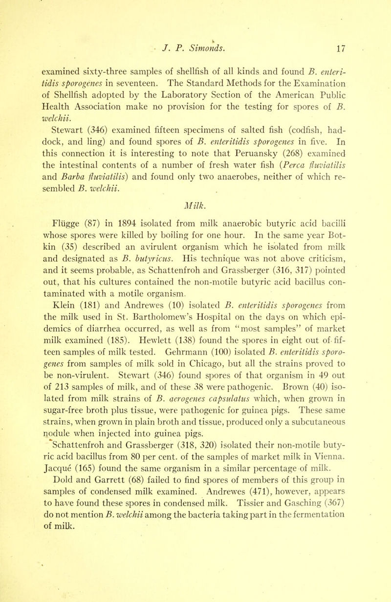 examined sixty-three samples of shellfish of all kinds and found B. enteri- tidis sporogenes in seventeen. The Standard Methods for the Examination of Shellfish adopted by the Laboratory Section of the American Public Health Association make no provision for the testing for spores of B. welchii. Stewart (346) examined fifteen specimens of salted fish (codfish, had- dock, and ling) and found spores of B. enteritidis sporogenes in five. In this connection it is interesting to note that Peruansky (268) examined the intestinal contents of a number of fresh water fish (Perca fluviatilis and Barba fluviatilis) and found only two anaerobes, neither of which re- sembled B. welchii. Milk. Fliigge (87) in 1894 isolated from milk anaerobic butyric acid bacilli whose spores were killed by boiling for one hour. In the same year Bot- kin (35) described an avirulent organism which he isolated from milk and designated as B. butyricus. His technique was not above criticism, and it seems probable, as Schattenfroh and Grassberger (316, 317) pointed out, that his cultures contained the non-motile butyric acid bacillus con- taminated with a motile organism. Klein (181) and Andrewes (10) isolated B. enteritidis sporogenes from the milk used in St. Bartholomew's Hospital on the days on which epi- demics of diarrhea occurred, as well as from most samples of market milk examined (185). Hewlett (138) found the spores in eight out of-fif- teen samples of milk tested. Gehrmann (100) isolated B. enteritidis sporo- genes from samples of milk sold in Chicago, but all the strains proved to be non-virulent. Stewart (346) found spores of that organism in 49 out of 213 samples of milk, and of these 38 were pathogenic. Brown (40) iso- lated from milk strains of B. aerogenes capsulatus which, when grown in sugar-free broth plus tissue, were pathogenic for guinea pigs. These same strains, when grown in plain broth and tissue, produced only a subcutaneous nodule when injected into guinea pigs. Schattenfroh and Grassberger (318, 320) isolated their non-motile buty- ric acid bacillus from 80 per cent, of the samples of market milk in Vienna. Jacque (165) found the same organism in a similar percentage of milk. Dold and Garrett (68) failed to find spores of members of this group in samples of condensed milk examined. Andrewes (471),. however, appears to have found these spores in condensed milk. Tissier and Gasching (367) do not mention B. welchii among the bacteria taking part in the fermentation of milk.