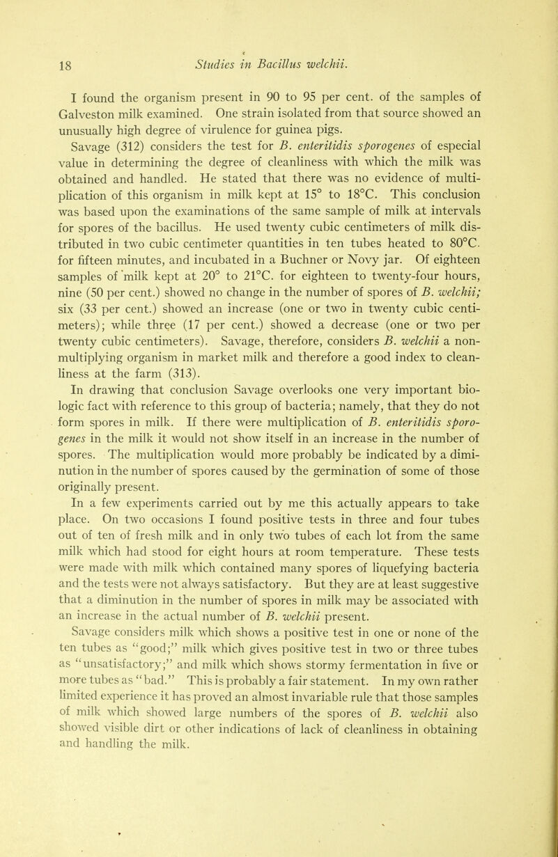 I found the organism present in 90 to 95 per cent, of the samples of Galveston milk examined. One strain isolated from that source showed an unusually high degree of virulence for guinea pigs. Savage (312) considers the test for B. enteritidis sporogenes of especial value in determining the degree of cleanliness with which the milk was obtained and handled. He stated that there was no evidence of multi- plication of this organism in milk kept at 15° to 18°C. This conclusion was based upon the examinations of the same sample of milk at intervals for spores of the bacillus. He used twenty cubic centimeters of milk dis- tributed in two cubic centimeter quantities in ten tubes heated to 80°C for fifteen minutes, and incubated in a Buchner or Novy jar. Of eighteen samples of milk kept at 20° to 21°C. for eighteen to twenty-four hours, nine (50 per cent.) showed no change in the number of spores of B. welchii; six (33 per cent.) showed an increase (one or two in twenty cubic centi- meters); while three (17 per cent.) showed a decrease (one or two per twenty cubic centimeters). Savage, therefore, considers B. welchii a non- multiplying organism in market milk and therefore a good index to clean- liness at the farm (313). In drawing that conclusion Savage overlooks one very important bio- logic fact with reference to this group of bacteria; namely, that they do not form spores in milk. If there were multiplication of B. enteritidis sporo- genes in the milk it would not show itself in an increase in the number of spores. The multiplication would more probably be indicated by a dimi- nution in the number of spores caused by the germination of some of those originally present. In a few experiments carried out by me this actually appears to take place. On two occasions I found positive tests in three and four tubes out of ten of fresh milk and in only two tubes of each lot from the same milk which had stood for eight hours at room temperature. These tests were made with milk which contained many spores of liquefying bacteria and the tests were not always satisfactory. But they are at least suggestive that a diminution in the number of spores in milk may be associated with an increase in the actual number of B. welchii present. Savage considers milk which shows a positive test in one or none of the ten tubes as good; milk which gives positive test in two or three tubes as unsatisfactory; and milk which shows stormy fermentation in five or more tubes as bad. This is probably a fair statement. In my own rather limited experience it has proved an almost invariable rule that those samples of milk which showed large numbers of the spores of B. welchii also showed visible dirt or other indications of lack of cleanliness in obtaining and handling the milk.