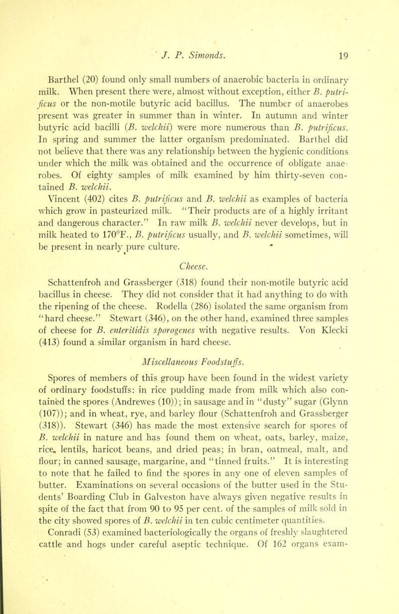 Barthel (20) found only small numbers of anaerobic bacteria in ordinary milk. When present there were, almost without exception, either B. putri- ficus or the non-motile butyric acid bacillus. The number of anaerobes present was greater in summer than in winter. In autumn and winter butyric acid bacilli (B. welchii) were more numerous than B. putrificus. In spring and summer the latter organism predominated. Barlhel did not believe that there was any relationship between the hygienic conditions under which the milk was obtained and the occurrence of obligate anae- robes. Of eighty samples of milk examined by him thirty-seven con- tained B. welchii. Vincent (402) cites B. putrificus and B. welchii as examples of bacteria which grow in pasteurized milk. Their products are of a highly irritant and dangerous character. In raw milk B. welchii never develops, but in milk heated to 170°F., B. putrificus usually, and B. welchii sometimes, will be present in nearly pure culture. Cheese. Schattenfroh and Grassberger (318) found their non-motile butyric acid bacillus in cheese. They did not consider that it had anything to do with the ripening of the cheese. Rodella (286) isolated the same organism from hard cheese. Stewart (346), on the other hand, examined three samples of cheese for B. enterilidis sporogenes with negative results. Von Klecki (413) found a similar organism in hard cheese. Miscellaneous Foodstuffs. Spores of members of this group have been found in the widest variety of ordinary foodstuffs: in rice pudding made from milk which also con- tained the spores (Andrewes (10)); in sausage and in dusty sugar (Glynn (107)); and in wheat, rye, and barley flour (Schattenfroh and Grassberger (318)). Stewart (346) has made the most extensive search for spores of B. welchii in nature and has found them on wheat, oats, barley, maize, rice* lentils, haricot beans, and dried peas; in bran, oatmeal, malt, and flour; in canned sausage, margarine, and tinned fruits. It is interesting to note that he failed to find the spores in any one of eleven samples of butter. Examinations on several occasions of the butter used in the Stu- dents' Boarding Club in Galveston have always given negative results in spite of the fact that from 90 to 95 per cent, of the samples of milk sold in the city showed spores of B. welchii in ten cubic centimeter quantities. Conradi (53) examined bacteriologically the organs of freshly slaughtered cattle and hogs under careful aseptic technique. Of 162 organs exam-