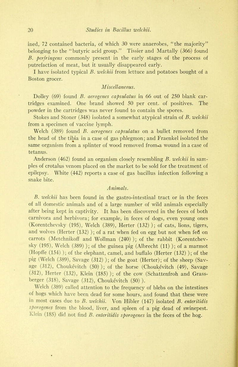 ined, 72 contained bacteria, of which 30 were anaerobes, the majority belonging to the butyric acid group. Tissier and Martally (366) found B. perfringens commonly present in the early stages of the process of putrefaction of meat, but it usually disappeared early. I have isolated typical B. welchii from lettuce and potatoes bought of a Boston grocer. Miscellaneous. Dolley (69) found B. aerogenes capsulatus in 66 out of 250 blank car- tridges examined. One brand showed 50 per cent, of positives. The powder in the cartridges was never found to contain the spores. Stokes and Stoner (348) isolated a somewhat atypical strain of B. welchii from a specimen of vaccine lymph. Welch (389) found B. aerogenes capsulatus on a bullet removed from the head of the tibia in a case of gas phlegmon; and Fraenkel isolated the same organism from a splinter of wood removed from.a wound in a case of tetanus. Anderson (462) found an organism closely resembling B. welchii in sam- ples of crotalus venom placed on the market to be sold for the treatment of epilepsy. White (442) reports a case of gas bacillus infection following a snake bite. Animals. B. welchii has been found in the gastro-intestinal tract or in the feces of all domestic animals and of a large number of wild animals especially after being kept in captivity. It has been discovered in the feces of both carnivora and herbivora; for example, in feces of dogs, even young ones (Korentchevsky (195), Welch (389), Herter (132) ); of cats, lions, tigers, and wolves (Herter (132) ); of a rat when fed on egg but not when fed on carrots (Metchnikoff and Wollman (240) ); of the rabbit (Korentchev- sky (195), Welch (389) ); of the guinea pig (Albrecht (11) ); of a marmot (Hopffe (154) ); of the elephant, camel, and buffalo (Herter (132) )■; of the pig (Welch (389), Savage (312) ); of the goat (Herter); of the sheep (Sav- age (312), Choukevitch (50)); of the horse (Choukevitch (49), Savage (312), Herter (132), Klein (185) ); of the cow (Schattenfroh and Grass- berger (318), Savage (312), Choukevitch (50) ). Welch (389) called attention to the frequency of blebs on the intestines of hogs which have been dead for some hours, and found that these were in most cases due to B. welchii. Von Hibler (147) isolated B. enteritidis sporogenes from the blood, liver, and spleen of a pig dead of swinepest. Klein (185) did not find B. enteritidis sporogenes in the feces of the hog.