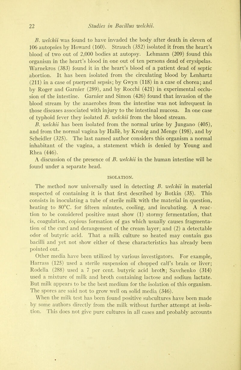 B. welchii was found to have invaded the body after death in eleven of 106 autopsies by Howard (160). Strauch (352) isolated it from the heart's blood of two out of 2,000 bodies at autopsy. Lehmann (209) found this organism in the heart's blood in one out of ten persons dead of erysipelas. Warnekros (383) found it in the heart's blood of a patient dead of septic abortion. It has been isolated from the circulating blood by Lenhartz (211) in a case of puerperal sepsis; by Gwyn (118) in a case of chorea; and by Roger and Gamier (289), and by Rocchi (421) in experimental occlu- sion of the intestine. Gamier and Simon (426) found that invasion of the blood stream by the anaerobes from the intestine was not infrequent in those diseases associated with injury to the intestinal mucosa. In one case of typhoid fever they isolated B. welchii from the blood stream. B. welchii has been isolated from the normal urine by Jungano (405), and from the normal vagina by Halle, by Kronig and Menge (198), and by Scheidler (325). The last named author considers this organism a normal inhabitant of the vagina, a statement which is denied by Young and Rhea (446). A discussion of the presence of B. welchii in the human intestine will be found under a separate head. ISOLATION. The method now universally used in detecting B. welchii in material suspected of containing it is that first described by Botkin (35). This consists in inoculating a tube of sterile milk with the material in question, heating to 80°C. for fifteen minutes, cooling, and incubating. A reac- tion to be considered positive must show (1) stormy fermentation, that is, coagulation, copious formation of gas which usually causes fragmenta- tion of the curd and derangement of the cream layer; and (2) a detectable odor of butyric acid. That a milk culture so heated may contain gas bacilli and yet not show either of these characteristics has already been pointed out. Other media have been utilized by various investigators. For example, Harrass (125) used a sterile suspension of chopped calf's brain or liver; Rodella (288) used a 7 per cent, butyric acid broth; Savchenko (314) used a mixture of milk and broth containing lactose and sodium lactate. But milk appears to be the best medium for the isolation of this organism. The spores are said not to grow well on solid media (346). When the milk test has been found positive subcultures have been made by some authors directly from the milk without further attempt at isola- tion. This does not give pure cultures in all cases and probably accounts