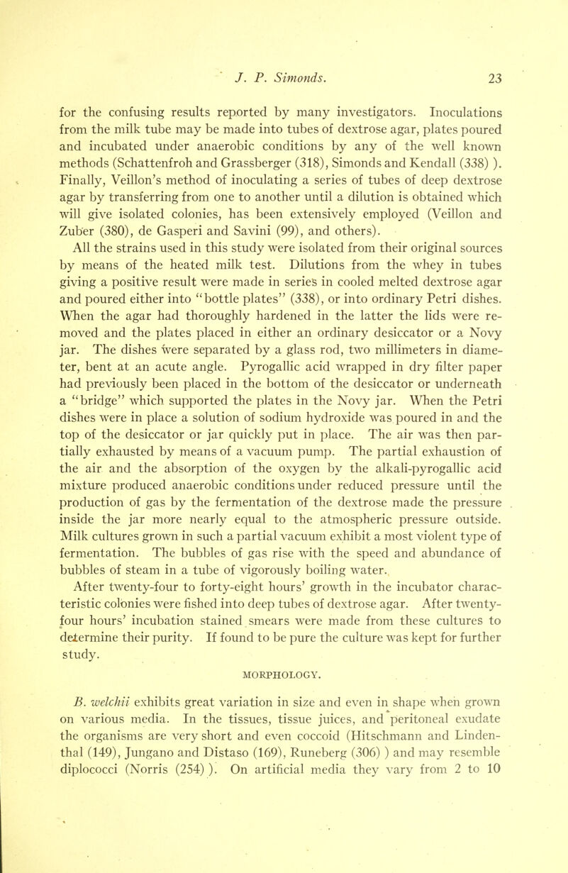 for the confusing results reported by many investigators. Inoculations from the milk tube may be made into tubes of dextrose agar, plates poured and incubated under anaerobic conditions by any of the well known methods (Schattenfroh and Grassberger (318), Simonds and Kendall (338) ). Finally, Veillon's method of inoculating a series of tubes of deep dextrose agar by transferring from one to another until a dilution is obtained which will give isolated colonies, has been extensively employed (Veillon and Zuber (380), de Gasperi and Savini (99), and others). All the strains used in this study were isolated from their original sources by means of the heated milk test. Dilutions from the whey in tubes giving a positive result were made in series in cooled melted dextrose agar and poured either into  bottle plates (338), or into ordinary Petri dishes. When the agar had thoroughly hardened in the latter the lids were re- moved and the plates placed in either an ordinary desiccator or a Novy jar. The dishes were separated by a glass rod, two millimeters in diame- ter, bent at an acute angle. Pyrogallic acid wrapped in dry filter paper had previously been placed in the bottom of the desiccator or underneath a  bridge which supported the plates in the Novy jar. When the Petri dishes were in place a solution of sodium hydroxide was poured in and the top of the desiccator or jar quickly put in place. The air was then par- tially exhausted by means of a vacuum pump. The partial exhaustion of the air and the absorption of the oxygen by the alkali-pyrogallic acid mixture produced anaerobic conditions under reduced pressure until the production of gas by the fermentation of the dextrose made the pressure inside the jar more nearly equal to the atmospheric pressure outside. Milk cultures grown in such a partial vacuum exhibit a most violent type of fermentation. The bubbles of gas rise with the speed and abundance of bubbles of steam in a tube of vigorously boiling water. After twenty-four to forty-eight hours' growth in the incubator charac- teristic colonies were fished into deep tubes of dextrose agar. After twenty- four hours' incubation stained smears were made from these cultures to determine their purity. If found to be pure the culture was kept for further study. MORPHOLOGY. B. welchii exhibits great variation in size and even in shape when grown on various media. In the tissues, tissue juices, and peritoneal exudate the organisms are very short and even coccoid (Hitschmann and Linden- thai (149), Jungano and Distaso (169), Runeberg (306) ) and may resemble diplococci (Norris (254) ). On artificial media they vary from 2 to 10