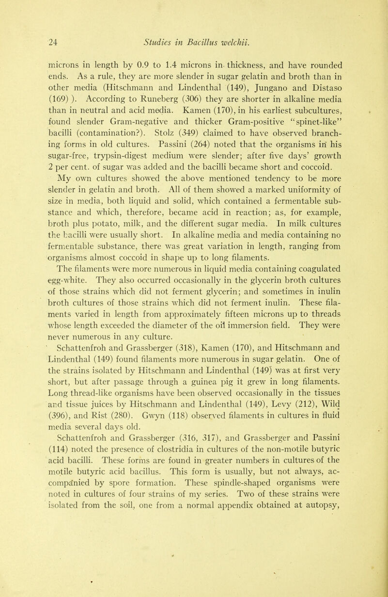 microns in length by 0.9 to 1.4 microns in- thickness, and have rounded ends. As a rule, they are more slender in sugar gelatin and broth than in other media (Hitschmann and Lindenthal (149), Jungano and Distaso (169) ). According to Runeberg (306) they are shorter in alkaline media than in neutral and acid media. Kamen (170), in his earliest subcultures, found slender Gram-negative and thicker Gram-positive spinet-like bacilli (contamination?). Stolz (349) claimed to have observed branch- ing forms in old cultures. Passini (264) noted that the organisms in his sugar-free, trypsin-digest medium were slender; after five days' growth 2 per cent, of sugar was added and the bacilli became short and coccoid. My own cultures showed the above mentioned tendency to be more slender in gelatin and broth. All of them showed a marked uniformity of size in media, both liquid and solid, which contained a fermentable sub- stance and which, therefore, became acid in reaction; as, for example, broth plus potato, milk, and the different sugar media. In milk cultures the bacilli were usually short. In alkaline media and media containing no fermentable substance, there was great variation in length, ranging from organisms almost coccoid in shape up to long filaments. The filaments were more numerous in liquid media containing coagulated egg-white. They also occurred occasionally in the glycerin broth cultures of those strains which did not ferment glycerin; and sometimes in inulin broth cultures of those strains which did not ferment inulin. These fila- ments varied in length from approximately fifteen microns up to threads whose length exceeded the diameter o'f the oil immersion field. They were never numerous in any culture. ' Schattenfroh and Grassberger (318), Kamen (170), and Hitschmann and Lindenthal (149) found filaments more numerous in sugar gelatin. One of the strains isolated by Hitschmann and Lindenthal (149) was at first very short, but after passage through a guinea pig it grew in long filaments. Long thread-like organisms have been observed occasionally in the tissues and tissue juices by Hitschmann and Lindenthal (149), Levy (212), Wild (396), and Rist (280). Gwyn (118) observed filaments in cultures in fluid media several days old. Schattenfroh and Grassberger (316, 317), and Grassberger and Passini (114) noted the presence of Clostridia in cultures of the non-motile butyric acid bacilli. These forms are found in greater numbers in cultures of the motile butyric acid bacillus. This form is usually, but not always, ac- companied by spore formation. These spindle-shaped organisms were noted in cultures of four strains of my series. Two of these strains were isolated from the soil, one from a normal appendix obtained at autopsy,