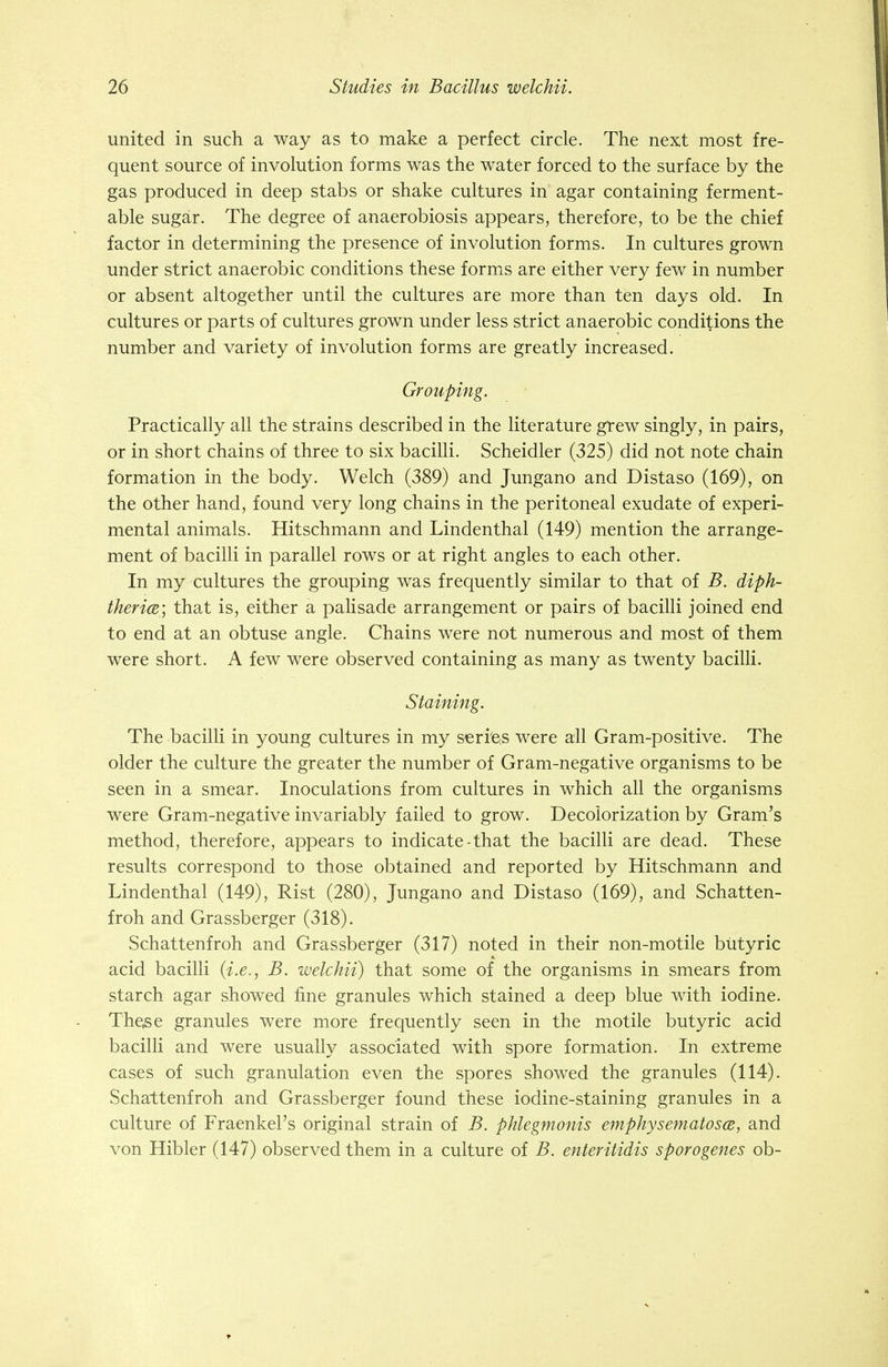 united in such a way as to make a perfect circle. The next most fre- quent source of involution forms was the water forced to the surface by the gas produced in deep stabs or shake cultures in agar containing ferment- able sugar. The degree of anaerobiosis appears, therefore, to be the chief factor in determining the presence of involution forms. In cultures grown under strict anaerobic conditions these forms are either very few in number or absent altogether until the cultures are more than ten days old. In cultures or parts of cultures grown under less strict anaerobic conditions the number and variety of involution forms are greatly increased. Grouping. Practically all the strains described in the literature grew singly, in pairs, or in short chains of three to six bacilli. Scheidler (325) did not note chain formation in the body. Welch (389) and Jungano and Distaso (169), on the other hand, found very long chains in the peritoneal exudate of experi- mental animals. Hitschmann and Lindenthal (149) mention the arrange- ment of bacilli in parallel rows or at right angles to each other. In my cultures the grouping was frequently similar to that of B. diph- theria; that is, either a palisade arrangement or pairs of bacilli joined end to end at an obtuse angle. Chains were not numerous and most of them were short. A few were observed containing as many as twenty bacilli. Staining. The bacilli in young cultures in my series were all Gram-positive. The older the culture the greater the number of Gram-negative organisms to be seen in a smear. Inoculations from cultures in which all the organisms were Gram-negative invariably failed to grow. Decolorization by Gram's method, therefore, appears to indicate-that the bacilli are dead. These results correspond to those obtained and reported by Hitschmann and Lindenthal (149), Rist (280), Jungano and Distaso (169), and Schatten- froh and Grassberger (318). Schattenfroh and Grassberger (317) noted in their non-motile butyric acid bacilli (i.e., B. welchii) that some of the organisms in smears from starch agar showed fine granules which stained a deep blue with iodine. These granules were more frequently seen in the motile butyric acid bacilli and were usually associated with spore formation. In extreme cases of such granulation even the spores showed the granules (114). Schattenfroh and Grassberger found these iodine-staining granules in a culture of FraenkePs original strain of B. phlegmonis emphysematosa, and von Hibler (147) observed them in a culture of B. enteritidis sporogenes ob-