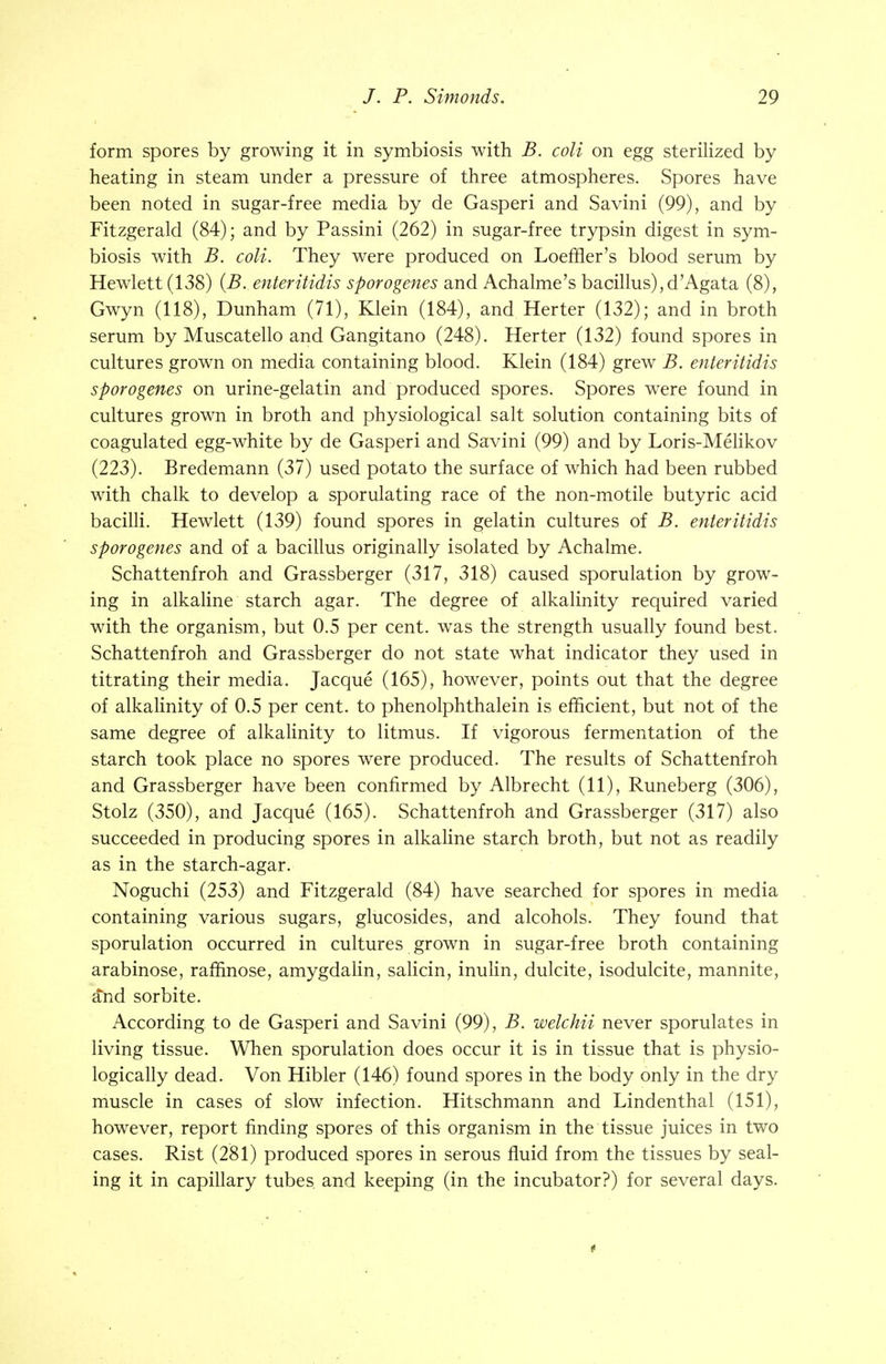 form spores by growing it in symbiosis with B. coli on egg sterilized by heating in steam under a pressure of three atmospheres. Spores have been noted in sugar-free media by de Gasperi and Savini (99), and by Fitzgerald (84); and by Passini (262) in sugar-free trypsin digest in sym- biosis with B. coli. They were produced on Loeffler's blood serum by Hewlett (138) {B.. enteritidis sporogenes and Achalme's bacillus),d'Agata (8), Gwyn (118), Dunham (71), Klein (184), and Herter (132); and in broth serum by Muscatello and Gangitano (248). Herter (132) found spores in cultures grown on media containing blood. Klein (184) grew B. enteritidis sporogenes on urine-gelatin and produced spores. Spores were found in cultures grown in broth and physiological salt solution containing bits of coagulated egg-white by de Gasperi and Savini (99) and by Loris-Melikov (223). Bredemann (37) used potato the surface of which had been rubbed with chalk to develop a sporulating race of the non-motile butyric acid bacilli. Hewlett (139) found spores in gelatin cultures of B. enteritidis sporogenes and of a bacillus originally isolated by Achalme. Schattenfroh and Grassberger (317, 318) caused sporulation by grow- ing in alkaline starch agar. The degree of alkalinity required varied with the organism, but 0.5 per cent, was the strength usually found best. Schattenfroh and Grassberger do not state what indicator they used in titrating their media. Jacque (165), however, points out that the degree of alkalinity of 0.5 per cent, to phenolphthalein is efficient, but not of the same degree of alkalinity to litmus. If vigorous fermentation of the starch took place no spores were produced. The results of Schattenfroh and Grassberger have been confirmed by Albrecht (11), Runeberg (306), Stolz (350), and Jacque (165). Schattenfroh and Grassberger (317) also succeeded in producing spores in alkaline starch broth, but not as readily as in the starch-agar. Noguchi (253) and Fitzgerald (84) have searched for spores in media containing various sugars, glucosides, and alcohols. They found that sporulation occurred in cultures grown in sugar-free broth containing arabinose, raffinose, amygdalin, salicin, inulin, dulcite, isodulcite, mannite, and sorbite. According, to de Gasperi and Savini (99), B. welchii never sporulates in living tissue. When sporulation does occur it is in tissue that is physio- logically dead. Von Hibler (146) found spores in the body only in the dry muscle in cases of slow infection. Hitschmann and Lindenthal (151), however, report finding spores of this organism in the tissue juices in two cases. Rist (281) produced spores in serous fluid from the tissues by seal- ing it in capillary tubes, and keeping (in the incubator?) for several days.