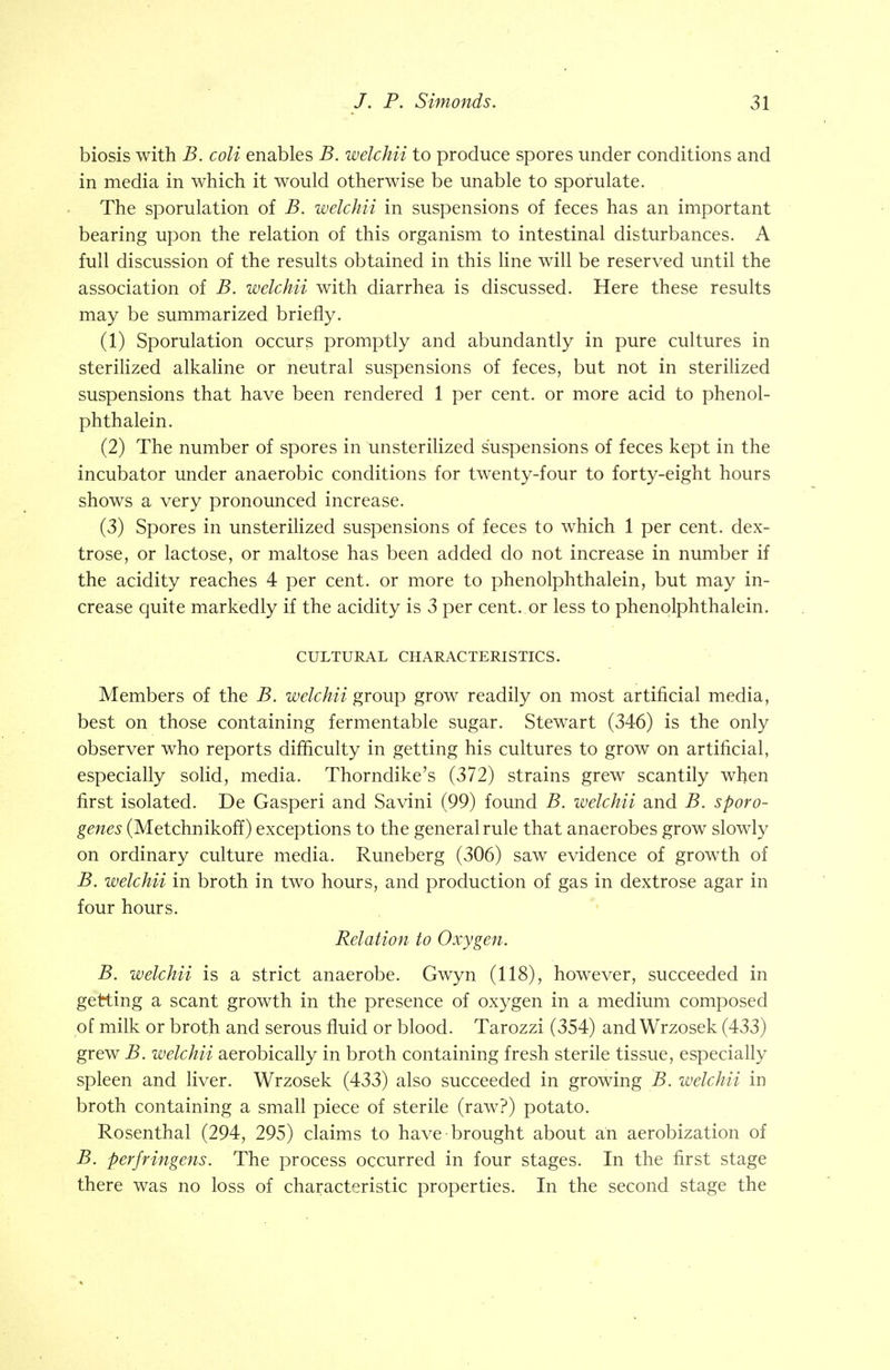 biosis with B. coli enables B. welchii to produce spores under conditions and in media in which it would otherwise be unable to sporulate. The sporulation of B. welchii in suspensions of feces has an important bearing upon the relation of this organism to intestinal disturbances. A full discussion of the results obtained in this line will be reserved until the association of B. welchii with diarrhea is discussed. Here these results may be summarized briefly. (1) Sporulation occurs promptly and abundantly in pure cultures in sterilized alkaline or neutral suspensions of feces, but not in sterilized suspensions that have been rendered 1 per cent, or more acid to phenol- phthalein. (2) The number of spores in unsterilized suspensions of feces kept in the incubator under anaerobic conditions for twenty-four to forty-eight hours shows a very pronounced increase. (3) Spores in unsterilized suspensions of feces to which 1 per cent, dex- trose, or lactose, or maltose has been added do not increase in number if the acidity reaches 4 per cent, or more to phenolphthalein, but may in- crease quite markedly if the acidity is 3 per cent, or less to phenolphthalein. CULTURAL CHARACTERISTICS. Members of the B. welchii group grow readily on most artificial media, best on those containing fermentable sugar. Stewart (346) is the only observer who reports difficulty in getting his cultures to grow on artificial, especially solid, media. Thorndike's (372) strains grew scantily when first isolated. De Gasperi and Savini (99) found B. welchii and B. sporo- genes (Metchnikoff) exceptions to the general rule that anaerobes grow slowly on ordinary culture media. Runeberg (306) saw evidence of growth of B. welchii in broth in two hours, and production of gas in dextrose agar in four hours. Relation to Oxygen. B. welchii is a strict anaerobe. Gwyn (118), however, succeeded in getting a scant growth in the presence of oxygen in a medium composed of milk or broth and serous fluid or blood. Tarozzi (354) and Wrzosek (433) grew B. welchii aerobically in broth containing fresh sterile tissue, especially spleen and liver. Wrzosek (433) also succeeded in growing B. welchii in broth containing a small piece of sterile (raw?) potato. Rosenthal (294, 295) claims to have brought about an aerobization of B. perfringens. The process occurred in four stages. In the first stage there was no loss of characteristic properties. In the second stage the
