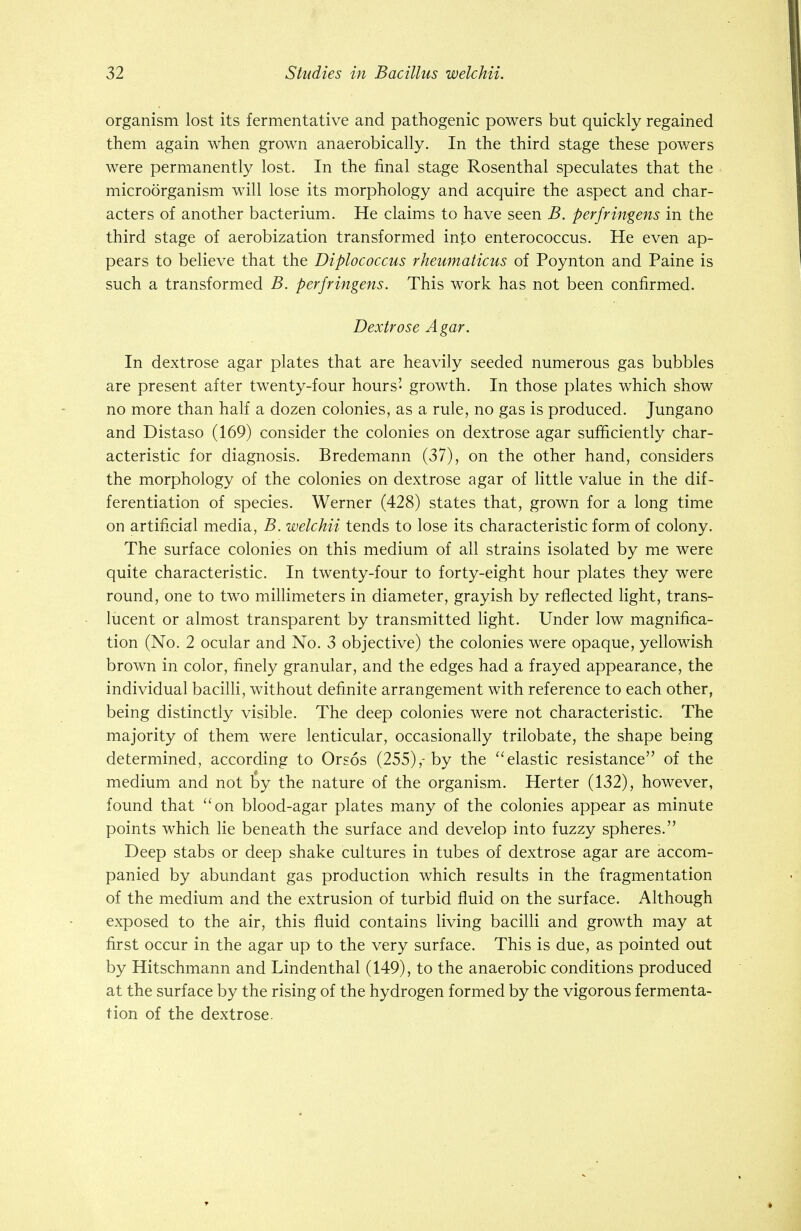 organism lost its fermentative and pathogenic powers but quickly regained them again when grown anaerobically. In the third stage these powers were permanently lost. In the final stage Rosenthal speculates that the microorganism will lose its morphology and acquire the aspect and char- acters of another bacterium. He claims to have seen B. perfringens in the third stage of aerobization transformed into enterococcus. He even ap- pears to believe that the Diplococcus rheumaticus of Poynton and Paine is such a transformed B. perfringens. This work has not been confirmed. Dextrose Agar. In dextrose agar plates that are heavily seeded numerous gas bubbles are present after twenty-four hours' growth. In those plates which show no more than half a dozen colonies, as a rule, no gas is produced. Jungano and Distaso (169) consider the colonies on dextrose agar sufficiently char- acteristic for diagnosis. Bredemann (37), on the other hand, considers the morphology of the colonies on dextrose agar of little value in the dif- ferentiation of species. Werner (428) states that, grown for a long time on artificial media, B. welchii tends to lose its characteristic form of colony. The surface colonies on this medium of all strains isolated by me were quite characteristic. In twenty-four to forty-eight hour plates they were round, one to two millimeters in diameter, grayish by reflected light, trans- lucent or almost transparent by transmitted light. Under low magnifica- tion (No. 2 ocular and No. 3 objective) the colonies were opaque, yellowish brown in color, finely granular, and the edges had a frayed appearance, the individual bacilli, without definite arrangement with reference to each other, being distinctly visible. The deep colonies were not characteristic. The majority of them were lenticular, occasionally trilobate, the shape being determined, according to Orsos (255),-by the elastic resistance of the medium and not by the nature of the organism. Herter (132), however, found that on blood-agar plates many of the colonies appear as minute points which lie beneath the surface and develop into fuzzy spheres. Deep stabs or deep shake cultures in tubes of dextrose agar are accom- panied by abundant gas production which results in the fragmentation of the medium and the extrusion of turbid fluid on the surface. Although exposed to the air, this fluid contains living bacilli and growth may at first occur in the agar up to the very surface. This is due, as pointed out by Hitschmann and Lindenthal (149), to the anaerobic conditions produced at the surface by the rising of the hydrogen formed by the vigorous fermenta- tion of the dextrose.