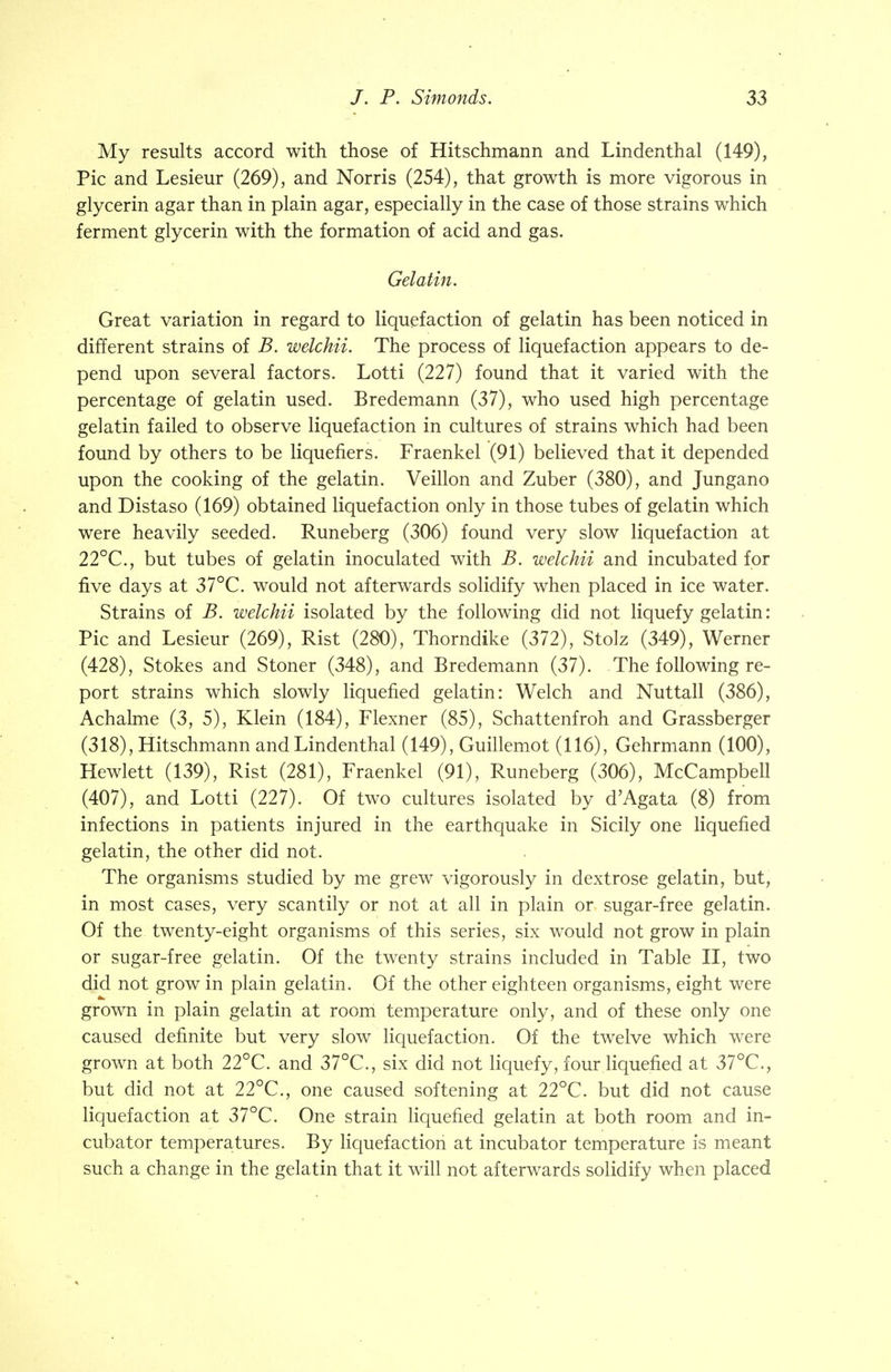 My results accord with those of Hitschmann and Lindenthal (149), Pic and Lesieur (269), and Norris (254), that growth is more vigorous in glycerin agar than in plain agar, especially in the case of those strains which ferment glycerin with the formation of acid and gas. Gelatin. Great variation in regard to liquefaction of gelatin has been noticed in different strains of B. welchii. The process of liquefaction appears to de- pend upon several factors. Lotti (227) found that it varied with the percentage of gelatin used. Bredemann (37), who used high percentage gelatin failed to observe liquefaction in cultures of strains which had been found by others to be liquefiers. Fraenkel (91) believed that it depended upon the cooking of the gelatin. Veillon and Zuber (380), and Jungano and Distaso (169) obtained liquefaction only in those tubes of gelatin which were heavily seeded. Runeberg (306) found very slow liquefaction at 22°C, but tubes of gelatin inoculated with B. welchii and incubated for five days at 37°C. would not afterwards solidify when placed in ice water. Strains of B. welchii isolated by the following did not liquefy gelatin: Pic and Lesieur (269), Rist (280), Thorndike (372), Stolz (349), Werner (428), Stokes and Stoner (348), and Bredemann (37). The following re- port strains which slowly liquefied gelatin: Welch and Nuttall (386), Achalme (3, 5), Klein (184), Flexner (85), Schattenfroh and Grassberger (318), Hitschmann and Lindenthal (149), Guillemot (116), Gehrmann (100), Hewlett (139), Rist (281), Fraenkel (91), Runeberg (306), McCampbell (407), and Lotti (227). Of two cultures isolated by d'Agata (8) from infections in patients injured in the earthquake in Sicily one liquefied gelatin, the other did not. The organisms studied by me grew vigorously in dextrose gelatin, but, in most cases, very scantily or not at all in plain or sugar-free gelatin. Of the twenty-eight organisms of this series, six would not grow in plain or sugar-free gelatin. Of the twenty strains included in Table II, two did not grow in plain gelatin. Of the other eighteen organisms, eight were grown in plain gelatin at room temperature only, and of these only one caused definite but very slow liquefaction. Of the twelve which were grown at both 22°C. and 37°C., six did not liquefy, four liquefied at 37°C., but did not at 22°C., one caused softening at 22°C. but did not cause liquefaction at 37°C. One strain liquefied gelatin at both room and in- cubator temperatures. By liquefaction at incubator temperature is meant such a change in the gelatin that it will not afterwards solidify when placed