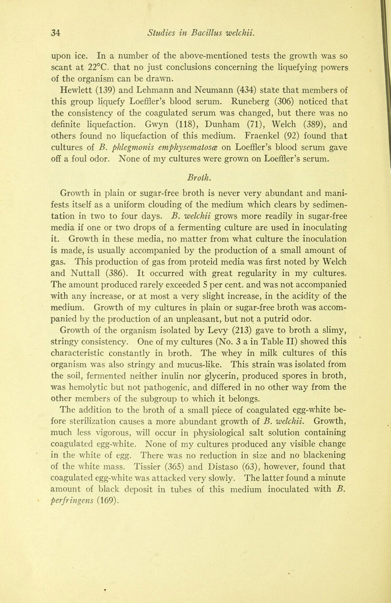 upon ice. In a number of the above-mentioned tests the growth was so scant at 22°C. that no just conclusions concerning the liquefying powers of the organism can be drawn. Hewlett (139) and Lehmann and Neumann (434) state that members of this group liquefy Loeffler's blood serum. Runeberg (306) noticed that the consistency of the coagulated serum was changed, but there was no definite liquefaction. Gwyn (118), Dunham (71), Welch (389), and others found no liquefaction of this medium. Fraenkel (92) found that cultures of B. phlegmonis emphysematosa on LoerHer's blood serum gave off a foul odor. None of my cultures were grown on LoerHer's serum. Broth. Growth in plain or sugar-free broth is never very abundant and mani- fests itself as a uniform clouding of the medium which clears by sedimen- tation in two to four days. B. welchii grows more readily in sugar-free media if one or two drops of a fermenting culture are used in inoculating it. Growth in these media, no matter from what culture the inoculation is made, is usually accompanied by the production of a small amount of gas. This production of gas from proteid media was first noted by Welch and Nuttall (386). It occurred with great regularity in my cultures. The amount produced rarely exceeded 5 per cent, and was not accompanied with any increase, or at most a very slight increase, in the acidity of the medium. Growth of my cultures in plain or sugar-free broth was accom- panied by the production of an unpleasant, but not a putrid odor. Growth of the organism isolated by Levy (213) gave to broth a slimy, stringy consistency. One of my cultures (No. 3 a in Table II) showed this characteristic constantly in broth. The whey in milk cultures of this organism was also stringy and mucus-like. This strain was isolated from the soil, fermented neither inulin nor glycerin, produced spores in broth, was hemolytic but not pathogenic, and differed in no other way from the other members of the subgroup to which it belongs. The addition to the broth of a small piece of coagulated egg-white be- fore sterilization causes a more abundant growth of B. welchii. Growth, much less vigorous, will occur in physiological salt solution containing coagulated egg-white. None of my cultures produced any visible change in the white of egg. There was no reduction in size and no blackening of the white mass. Tissier (365) and Distaso (63), however, found that coagulated egg-white was attacked very slowly. The latter found a minute amount of black deposit in tubes of this medium inoculated with B. perfringens (169).