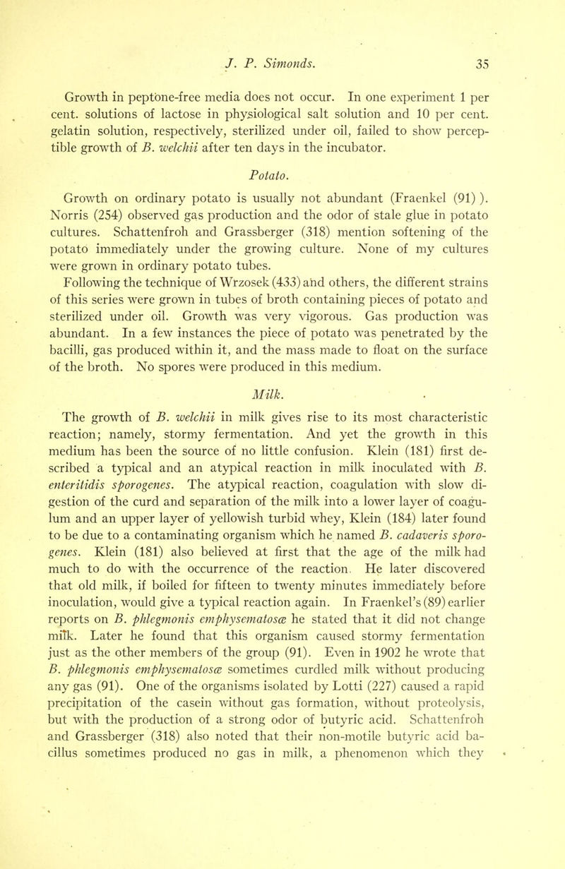 Growth in peptone-free media does not occur. In one experiment 1 per cent, solutions of lactose in physiological salt solution and 10 per cent, gelatin solution, respectively, sterilized under oil, failed to show percep- tible growth of B. welchii after ten days in the incubator. Potato. Growth on ordinary potato is usually not abundant (Fraenkel (91) ). Norris (254) observed gas production and the odor of stale glue in potato cultures. Schattenfroh and Grassberger (318) mention softening of the potato immediately under the growing culture. None of my cultures were grown in ordinary potato tubes. Following the technique of Wrzosek (433) and others, the different strains of this series were grown in tubes of broth containing pieces of potato and sterilized under oil. Growth was very vigorous. Gas production was abundant. In a few instances the piece of potato was penetrated by the bacilli, gas produced within it, and the mass made to float on the surface of the broth. No spores were produced in this medium. Milk. The growth of B. welchii in milk gives rise to its most characteristic reaction; namely, stormy fermentation. And yet the growth in this medium has been the source of no little confusion. Klein (181) first de- scribed a typical and an atypical reaction in milk inoculated with B. enter itidis sporogenes. The atypical reaction, coagulation with slow di- gestion of the curd and separation of the milk into a lower layer of coagu- lum and an upper layer of yellowish turbid whey, Klein (184) later found to be due to a contaminating organism which he named B. cadaveris sporo- genes. Klein (181) also believed at first that the age of the milk had much to do with the occurrence of the reaction. He later discovered that old milk, if boiled for fifteen to twenty minutes immediately before inoculation, would give a typical reaction again. In Fraenkel's (89) earlier reports on B. phlegmonis emphysematosa he stated that it did not change mitk. Later he found that this organism caused stormy fermentation just as the other members of the group (91). Even in 1902 he wrote that B. phlegmonis emphysematosa sometimes curdled milk without producing any gas (91). One of the organisms isolated by Lotti (227) caused a rapid precipitation of the casein without gas formation, without proteolysis, but with the production of a strong odor of butyric acid. Schattenfroh and Grassberger (318) also noted that their non-motile butyric acid ba- cillus sometimes produced no gas in milk, a phenomenon which they