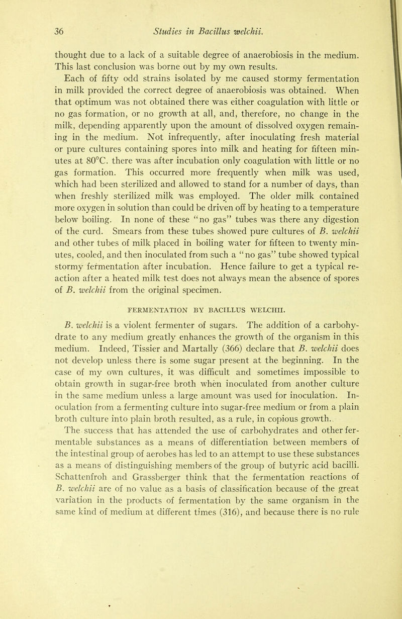 thought due to a lack of a suitable degree of anaerobiosis in the medium. This last conclusion was borne out by my own results. Each of fifty odd strains isolated by me caused stormy fermentation in milk provided the correct degree of anaerobiosis was obtained. When that optimum was not obtained there was either coagulation with little or no gas formation, or no growth at all, and, therefore, no change in the milk, depending apparently upon the amount of dissolved oxygen remain- ing in the medium. Not infrequently, after inoculating fresh material or pure cultures containing spores into milk and heating for fifteen min- utes at 80°C. there was after incubation only coagulation with little or no gas formation. This occurred more frequently when milk was used, which had been sterilized and allowed to stand for a number of days, than when freshly sterilized milk was employed. The older milk contained more oxygen in solution than could be driven off by heating to a temperature below boiling. In none of these no gas tubes was there any digestion of the curd. Smears from these tubes showed pure cultures of B. welchii and other tubes of milk placed in boiling water for fifteen to twenty min- utes, cooled, and then inoculated from such a no gas tube showed typical stormy fermentation after incubation. Hence failure to get a typical re- action after a heated milk test does not always mean the absence of spores of B. welchii from the original specimen. FERMENTATION BY BACILLUS WELCHII. B. welchii is a violent fermenter of sugars. The addition of a carbohy- drate to any medium greatly enhances the growth of the organism in this medium. Indeed, Tissier and Martally (366) declare that B. welchii does not develop unless there is some sugar present at the beginning. In the case of my own cultures, it was difficult and sometimes impossible to obtain growth in sugar-free broth when inoculated from another culture in the same medium unless a large amount was used for inoculation. In- oculation from a fermenting culture into sugar-free medium or from a plain broth culture into plain broth resulted, as a rule, in copious growth.. The success that has attended the use of carbohydrates and other fer- mentable substances as a means of differentiation between members of the intestinal group of aerobes has led to an attempt to use these substances as a means of distinguishing members of the group of butyric acid bacilli. Schattenfroh and Grassberger think that the fermentation reactions of B. welchii are of no value as a basis of classification because of the great variation in the products of fermentation by the same organism in the same kind of medium at different times (316), and because there is no rule