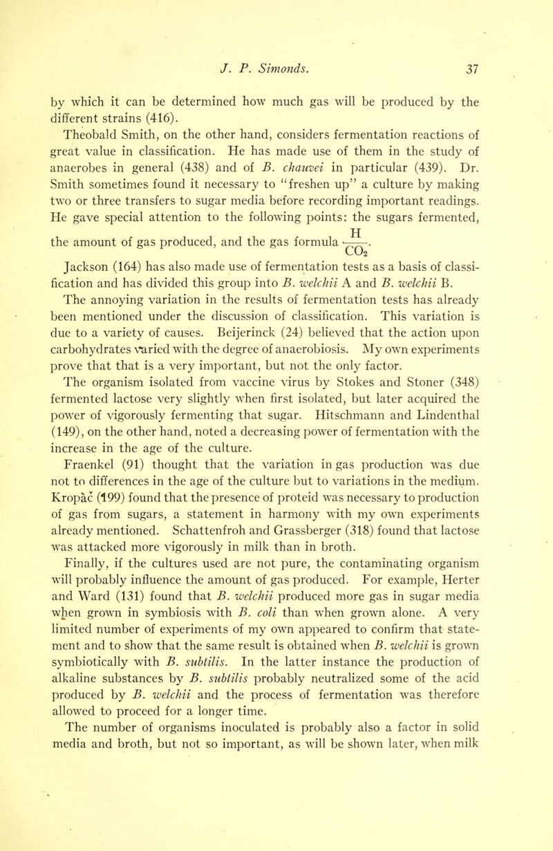 by which it can be determined how much gas will be produced by the different strains (416). Theobald Smith, on the other hand, considers fermentation reactions of great value in classification. He has made use of them in the study of anaerobes in general (438) and of B. chauvei in particular (439). Dr. Smith sometimes found it necessary to  freshen up a culture by making two or three transfers to sugar media before recording important readings. He gave special attention to the following points: the sugars fermented, the amount of gas produced, and the gas formula • . CO2 Jackson (164) has also made use of fermentation tests as a basis of classi- fication and has divided this group into B. welchii A and B. welchii B. The annoying variation in the results of fermentation tests has already been mentioned under the discussion of classification. This variation is due to a variety of causes. Beijerinck (24) believed that the action upon carbohydrates varied with the degree of anaerobiosis. My own experiments prove that that is a very important, but not the only factor. The organism isolated from vaccine virus by Stokes and Stoner (348) fermented lactose very slightly when first isolated, but later acquired the power of vigorously fermenting that sugar. Hitschmann and Lindenthal (149), on the other hand, noted a decreasing power of fermentation with the increase in the age of the culture. Fraenkel (91) thought that the variation in gas production was due not to differences in the age of the culture but to variations in the medium. Kropac (199) found that the presence of proteid was necessary to production of gas from sugars, a statement in harmony with my own experiments already mentioned. Schattenfroh and Grassberger (318) found that lactose was attacked more vigorously in milk than in broth. Finally, if the cultures used are not pure, the contaminating organism will probably influence the amount of gas produced. For example, Herter and Ward (131) found that B. welchii produced more gas in sugar media when grown in symbiosis with B. coli than when grown alone. A very limited number of experiments of my own appeared to confirm that state- ment and to show that the same result is obtained when B. welchii is grown symbiotically with B. subtilis. In the latter instance the production of alkaline substances by B. subtilis probably neutralized some of the acid produced by B. welchii and the process of fermentation was therefore allowed to proceed for a longer time. The number of organisms inoculated is probably also a factor in solid media and broth, but not so important, as will be shown later, when milk